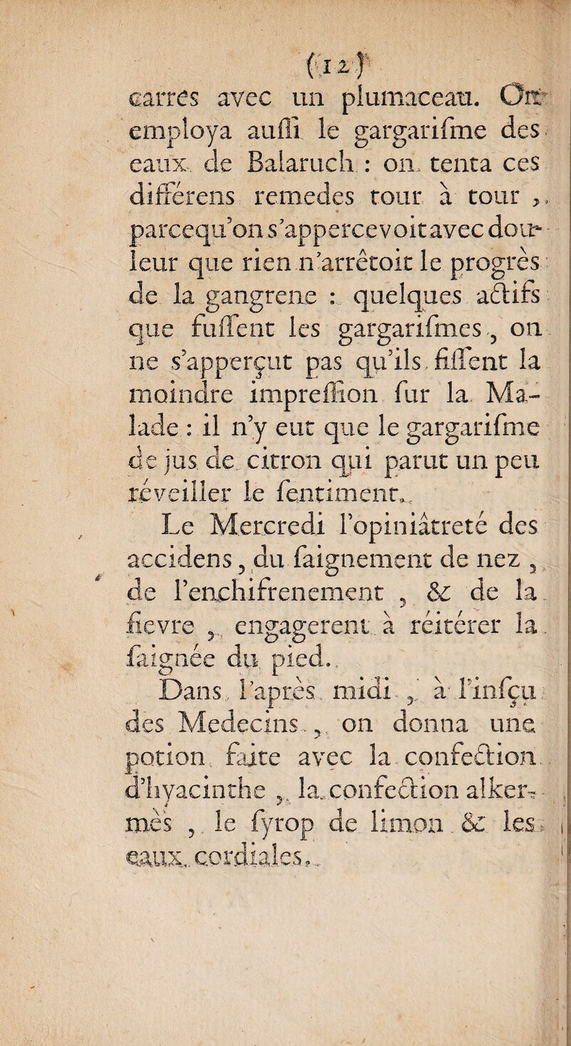 carres avec un plumaceatt. Oit' employa auflî le gargarifme des eaux de Balaruch : on, tenta ces différens remedes tour à tour ,, parcequ’on s’appercevoitavec doit- - leur que rien n’arrêtoit le progrès de la gangrène : quelques actifs que fuflfent les gargarifme s 3 on ne s’apperçut pas qu’ils.fiflent la moindre impreffion fur la. Ma¬ lade : il n’y eut que le gargarifme de jus de citron qui parut un peu réveiller le fenümenm Le Mercredi l’opiniâtreté des accidens 3 du faignement de nez a de l’enchifrenement 5 & de la fievre 3 engagèrent, à réitérer la. faignée du. pied. Dans, rapiiès midi. 3. à- finfçu des Médecins.,, on donna une potion, faite avec la confection d’hyacinthe 5.. la..confection alkeiv mes 3, le fyrop de limon . 6c les* i eaux, cordiales,.