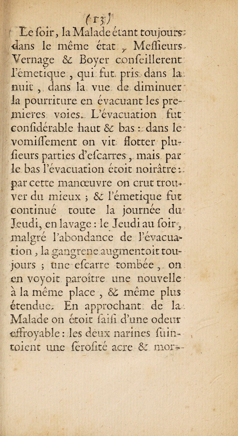 (r%r ■ île foir? la Malade étant toujours- dans le même état y Meilleurs Vernage &: Boyer confeillerent rémetiqüe , qui fut pris dans la nuit , dans la vue de diminuer la pourriture en évacuant les pre¬ mières voies. L’évacuation fut eonfidérable haut & bas dans le* vomiiTement on vit flotter plu- fleurs parties d’efcarres y mais par le bas l’évacuation étoit noirâtre v, par cette manœuvre on crut trou* ver du mieux ; Sc rémetiqüe fut continué toute la journée du Jeudi, en lavage : le Jeudi au foiry malgré 1 abondance de l’évacua¬ tion , la gangrene.augmentoit tou¬ jours ; une efearre tombée, on en voyoit. paroître une nouvelle • à la même place , &c même plus étendue- En approchant de la.: Malade on étoit faiiî d’une odeur effroyable : les deux narines fui h- toient une férofité acre & mor—