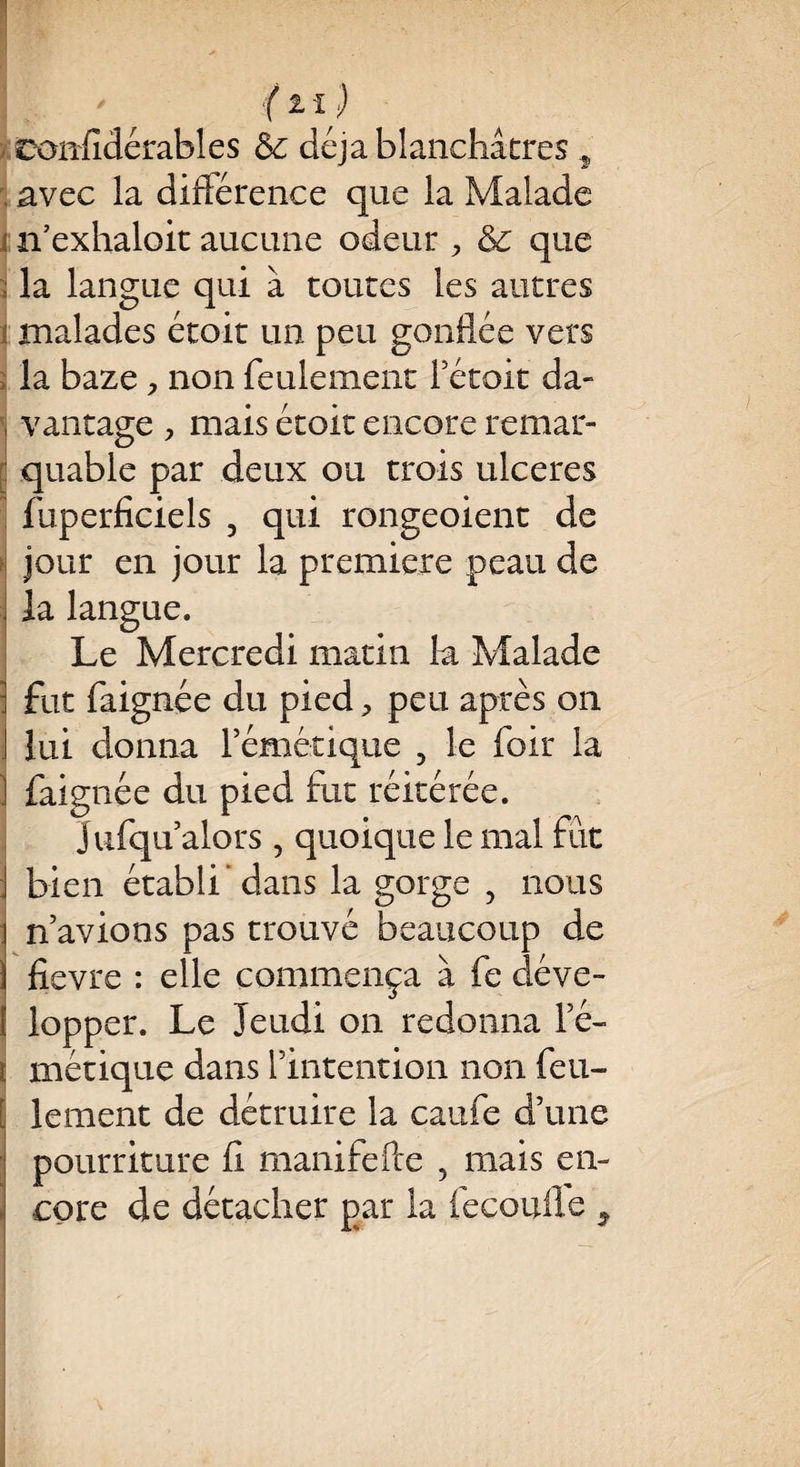 - ■f 11) confidérables & déjà blanchâtres f avec la différence que la Malade : n’exhaloit aucune odeur , & que ; la langue qui à toutes les autres i malades étoit un peu gonflée vers la baze, non feulement Fétoit da- i vantage , mais étoit encore remar¬ quable par deux ou trois ulcérés fuperficiels 5 qui rougeoient de jour en jour la première peau de la langue. Le Mercredi matin h Malade i fut faignée du pied, peu après on ] lui donna l’émétique , le foir la ! faignée du pied fut réitérée. Jufqu’alors , quoique le mal fût bien établi’dans la gorge , nous n’avions pas trouvé beaucoup de fievre : elle commença à fe déve¬ lopper. Le Jeudi on redonna Fé- i métique dans l’intention non feu- [ le ment de détruire la caufe d’une pourriture fi manifefte 5 mais en¬ core de détacher par la fecoufle 9