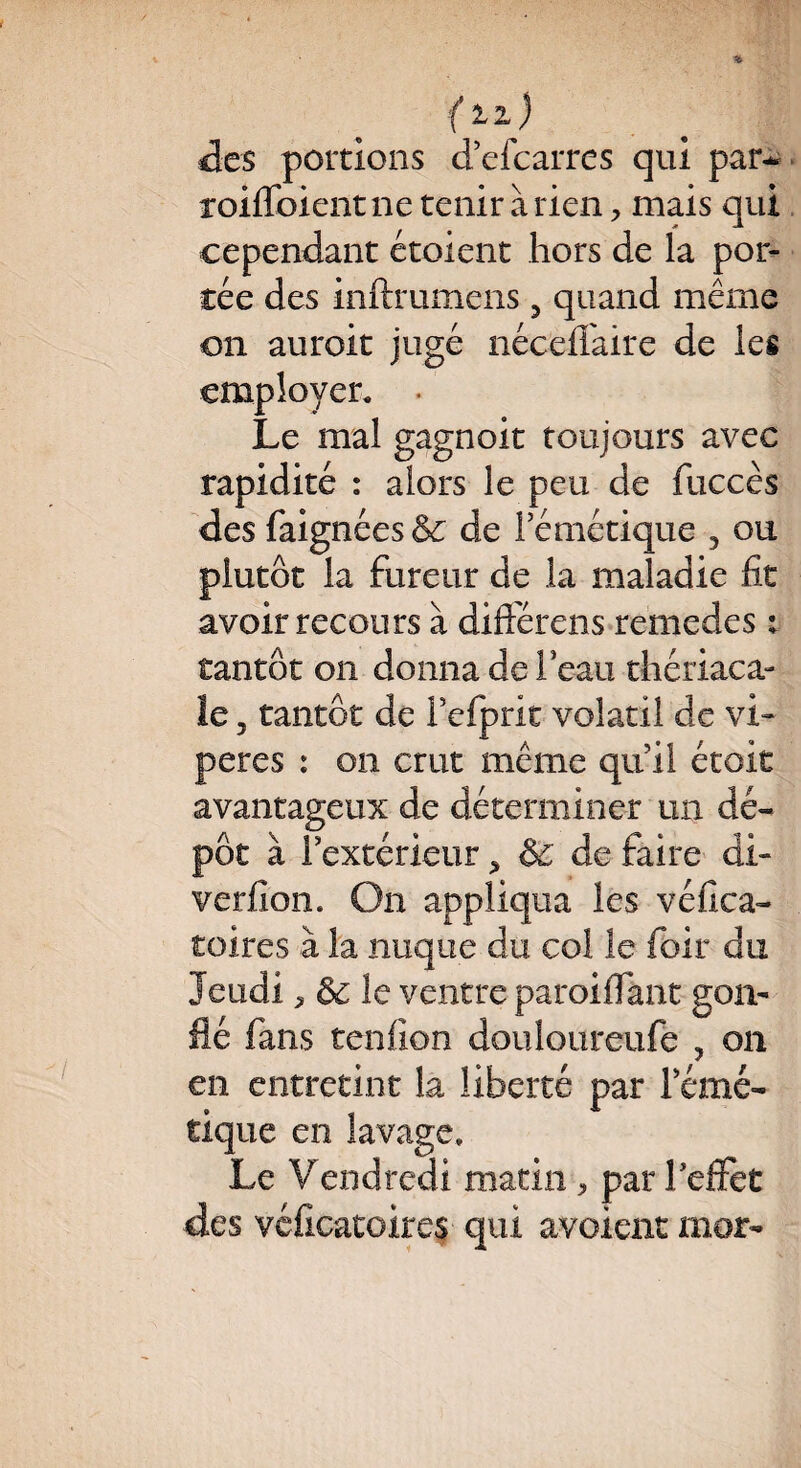 {11) des portions d’efcarres qui par* roiffoientne tenir arien, mais qui cependant étoient hors de la por¬ tée des inftrumens 3 quand même on auroit jugé néceflfaire de les employer. • Le mal gagnoit toujours avec rapidité : alors le peu de fuccès des faignées& de l’émétique , ou plutôt la fureur de la maladie fit avoir recours à difierens remedes : tantôt on donna de l’eau thériaca- le 5 tantôt de l’efprit volatil de vi¬ pères : on crut même qu’il était avantageux de déterminer un dé¬ pôt à f extérieur > & de faire di- verfion. On appliqua les véfica- toires à la nuque du col le foir du Jeudi ^ de le ventre paroiffant gon¬ flé fans tenfion doulourcufe , on en entretint la liberté par l’émé¬ tique en lavage. Le Vendredi matin , par l’effet des véficatoires qui avoienc mor-
