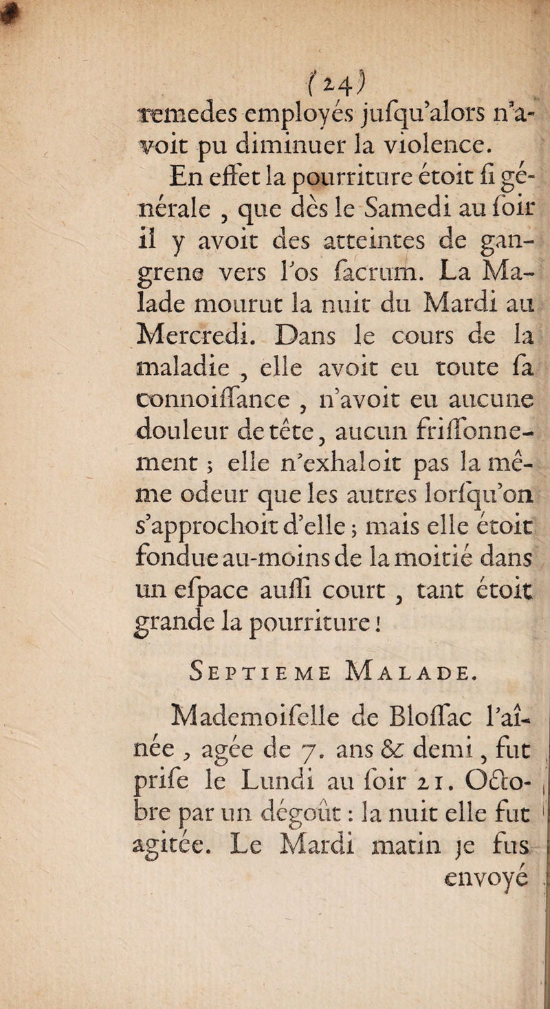 f*4) renie de s employés jufqu’alors ira- voit pu diminuer la violence. En effet la pourriture étoit ff gé¬ nérale , que dès le Samedi au foir il y avoir des atteintes de gan¬ grené vers los factum. La Ma¬ lade mourut la nuit du Mardi au Mercredi. Dans le cours de la maladie , elle avoir eu toute fa connoilfance , if avoir eu aucune douleur de tête, aucun friffbnne- rnent ; elle n'exhaloit pas la mê¬ me odeur que les autres lorfqifon s’approchoit d’elle ; mais elle étoit fondue au-moins de la moitié dans un efpace auffi court , tant étoit grande la pourriture i Septième Malade. Mademoifelle de Bloflac faî- née , âgée de 7. ans & demi, fut prife le Lundi au foir 21. Octo¬ bre par un dégoût : la nuit elle fut agitée. Le Mardi matin je fus envoyé