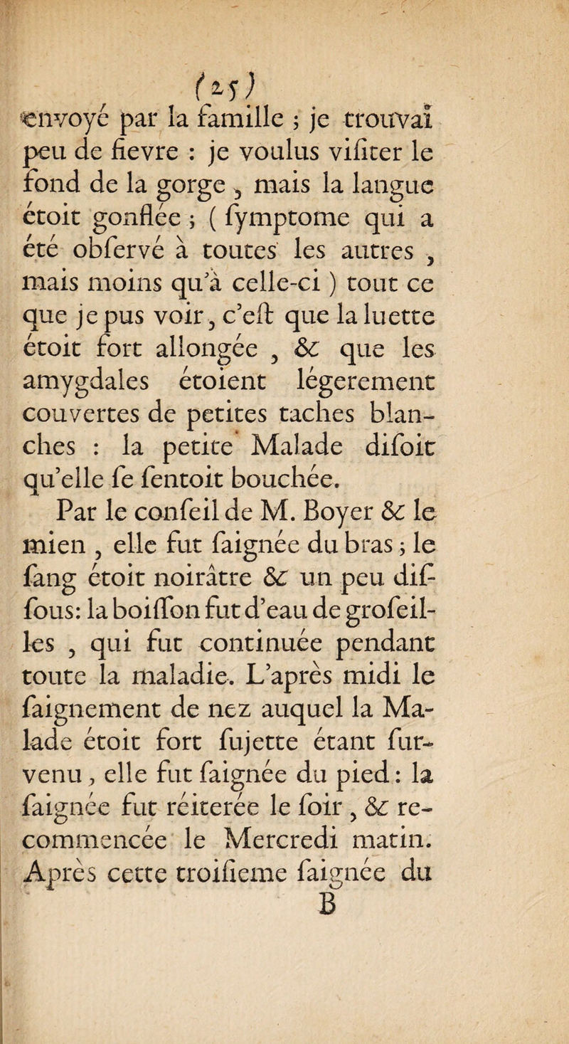 (*■5) envoyé par la famille 5 je trouvai peu de fîevre : je voulus vifiter le fond de la gorge 5 mais la langue étoit gonflée ; ( fymptome qui a été obfervé à toutes les autres 5 mais moins qu'à celle-ci ) tout ce que je pus voir, c’eft que la luette étoit fort allongée , &c que les amygdales étoient légèrement couvertes de petites taches blan¬ ches : la petite Malade difoit qu’elle fe fentoit bouchée. Par le confeil de M. Boyer ÔC le mien , elle fut faignée du bras ; le fang étoit noirâtre ôc un peu dif fous: la boiflbn fut d’eau de grofeil- les , qui fut continuée pendant toute la maladie. L’après midi le faignement de nez auquel la Ma¬ lade étoit fort fujette étant fur- venu , elle fut faignée du pied : la faignée fut réitérée le foir , & re¬ commencée le Mercredi matin. Après cette troifieme faignée du