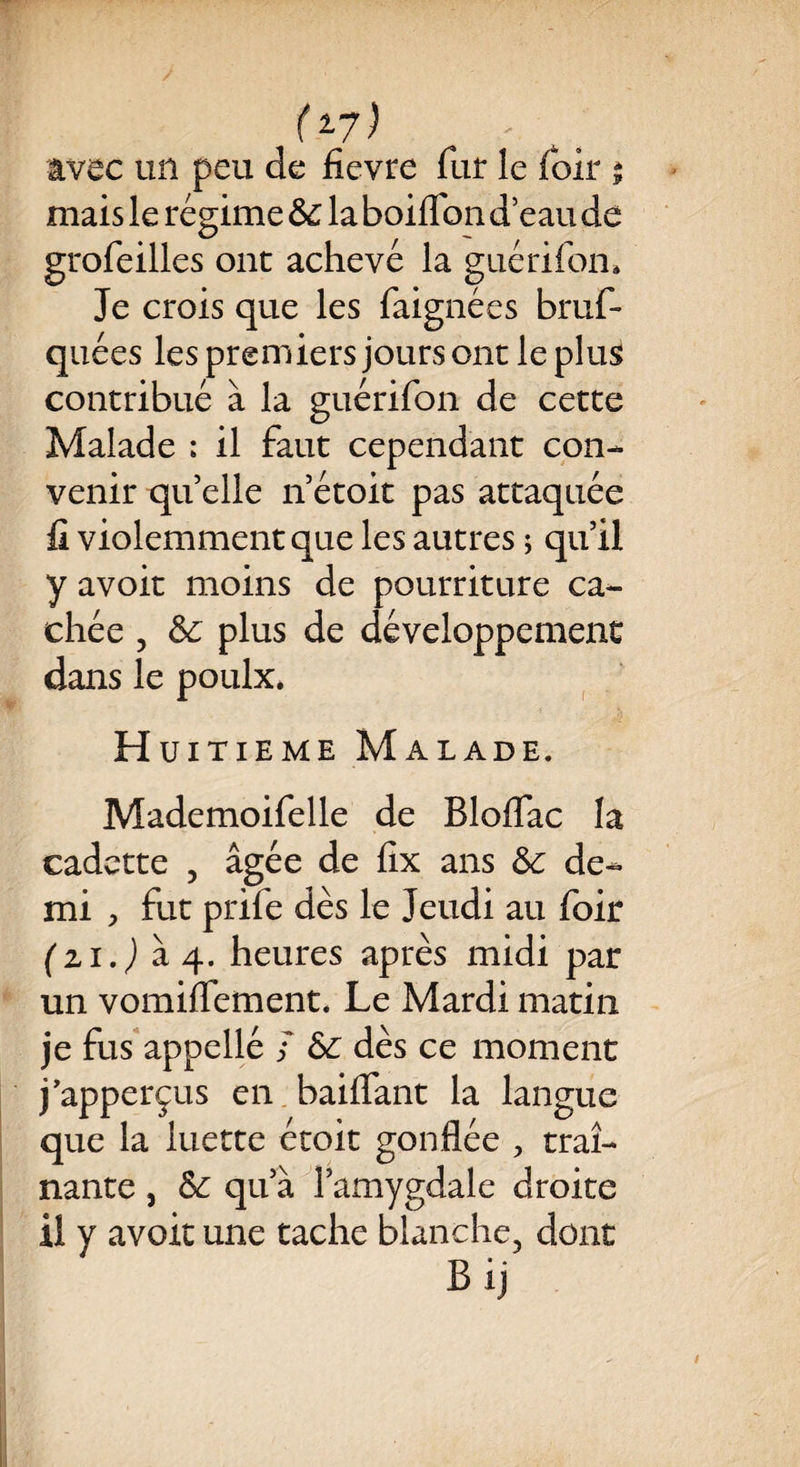 avec un peu de fîevre fut le loir 1 mais le régime &c la boilfon d’eau de grofeilles ont achevé la guérifon. Je crois que les faignées bruf- quées les premiers jours ont le plus contribué à la guérifon de cette Malade : il faut cependant con¬ venir quelle n’étoit pas attaquée fi violemment que les autres ; qu’il y avoir moins de pourriture ca¬ chée , &c plus de développement dans le poulx. Huitième Malade. Mademoifelle de Bloflac la cadette , âgée de fix ans 6c de¬ mi , fut prife dès le Jeudi au foir (zi.) à 4. heures après midi par un vomifTement. Le Mardi matin je fus appellé s & dès ce moment j’apperçus en baillant la langue que la luette étoit gonflée , traî¬ nante j 6c qu’à l’amygdale droite il y avoir une tache blanche, dont