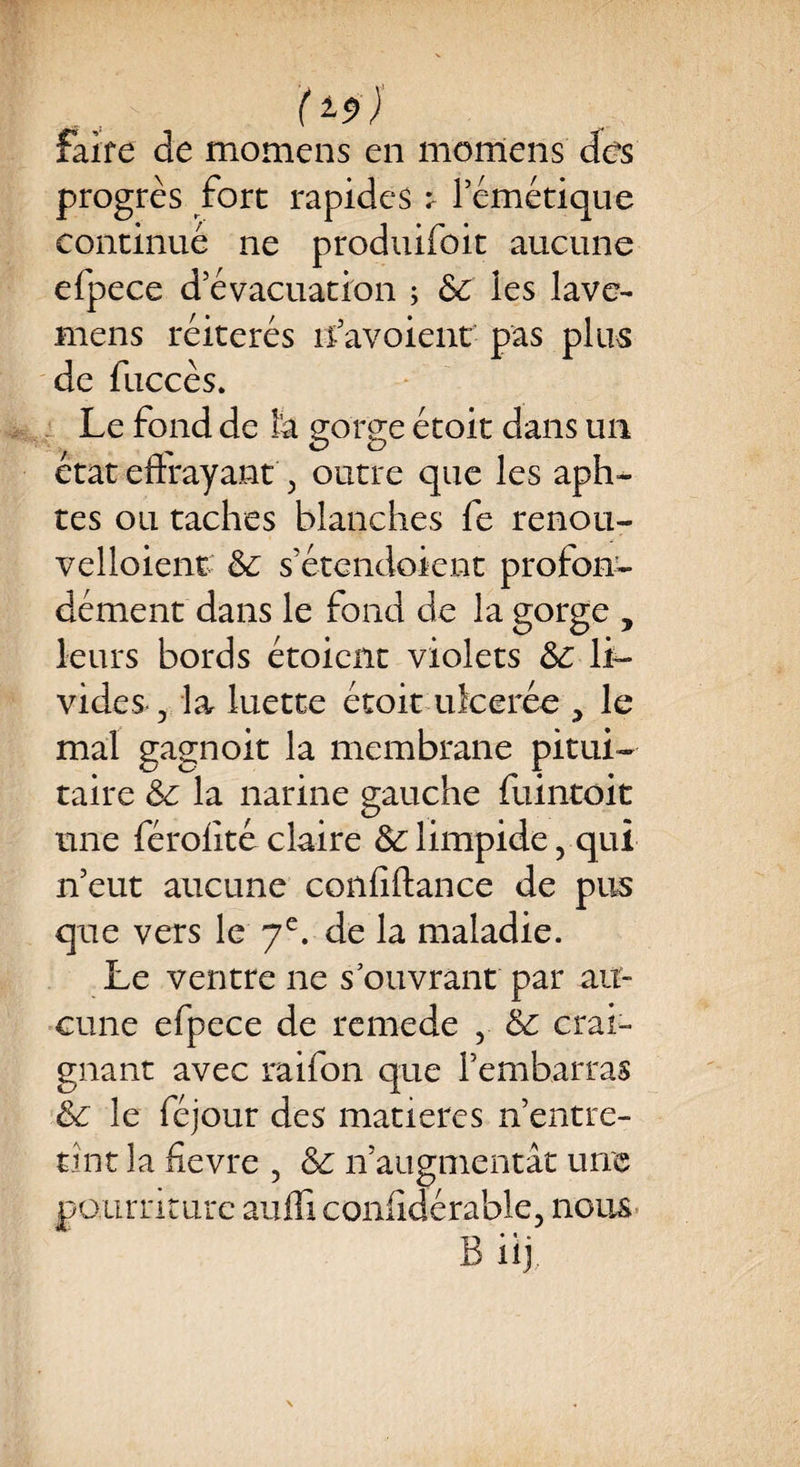 progrès fort rapides t l’émétique continué ne produifoit aucune efpece d’évacuation ; 6c les lave- mens réitérés îfavoient pas plus de fuccès. Le fond de l’a gorge étoit dans un état effrayant, outre que les aph- tes ou taches blanches fe renou- velloient 6c s’étendoient profon¬ dément dans le fond de la gorge , leurs bords étoient violets 6c li¬ vides 5 la luette étoit u le crée , le mal gagnoit la membrane pitui¬ taire 6c la narine gauche fuintoit une férofite claire & limpide 5 qui n’eut aucune confiftance de pus que vers le 7e. de la maladie. Le ventre ne s ouvrant par au¬ cune efpece de rcmede , 6c crai¬ gnant avec raifon que l’embarras 6c le féjour des matières n’entre¬ tint la fievre , & n’augmentât une pourriture auffi conlîdérable, nous