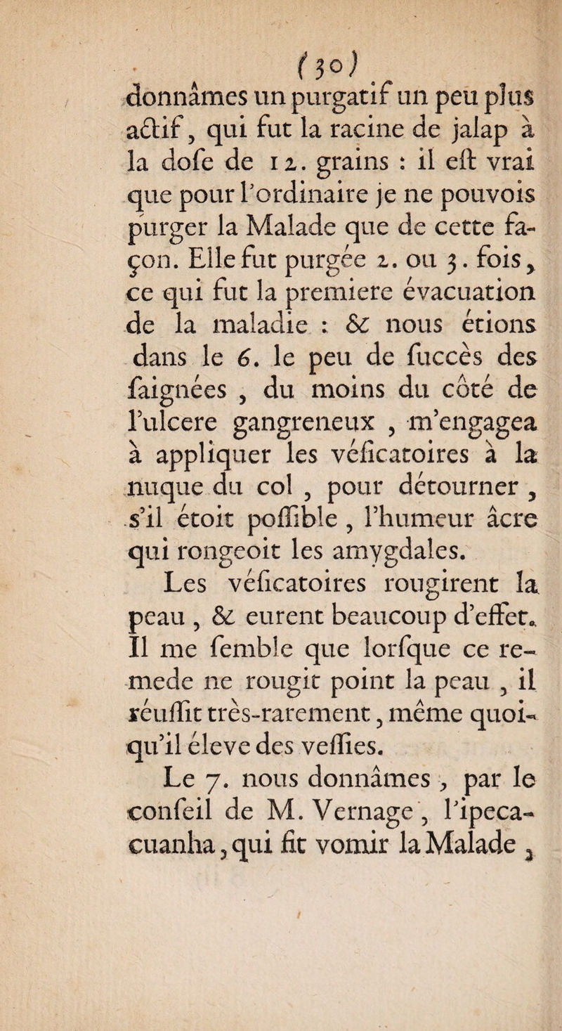 (S®), donnâmes un purgatif un peu plus aétif, qui fut la racine de jaiap à la dofe de iz. grains : il eft vrai que pour l’ordinaire je ne pouvois purger la Malade que de cette fa¬ çon. Elle fut purgée z. ou 3. fois* ce qui fut la première évacuation de la maladie : &C nous étions dans le 6. le peu de fuccès des faignées , du moins du côté de Mcere gangreneux , m’engagea a appliquer les vdicatoires a la nuque du col , pour détourner , s’il étoit poffible , Thumeur âcre qui rongeoit les amygdales. Les véficatoires rougirent la peau 5 & eurent beaucoup d’effet.. Il me femble que lorfque ce re- mede 11e rougit point la peau , il réuffit très-rarement 5 même quoi¬ qu’il éleve des veflîes. Le 7. nous donnâmes , par le confeil de M. Vernage 5 l’ipéca- cuanha 3 qui fit vomir la Malade 3