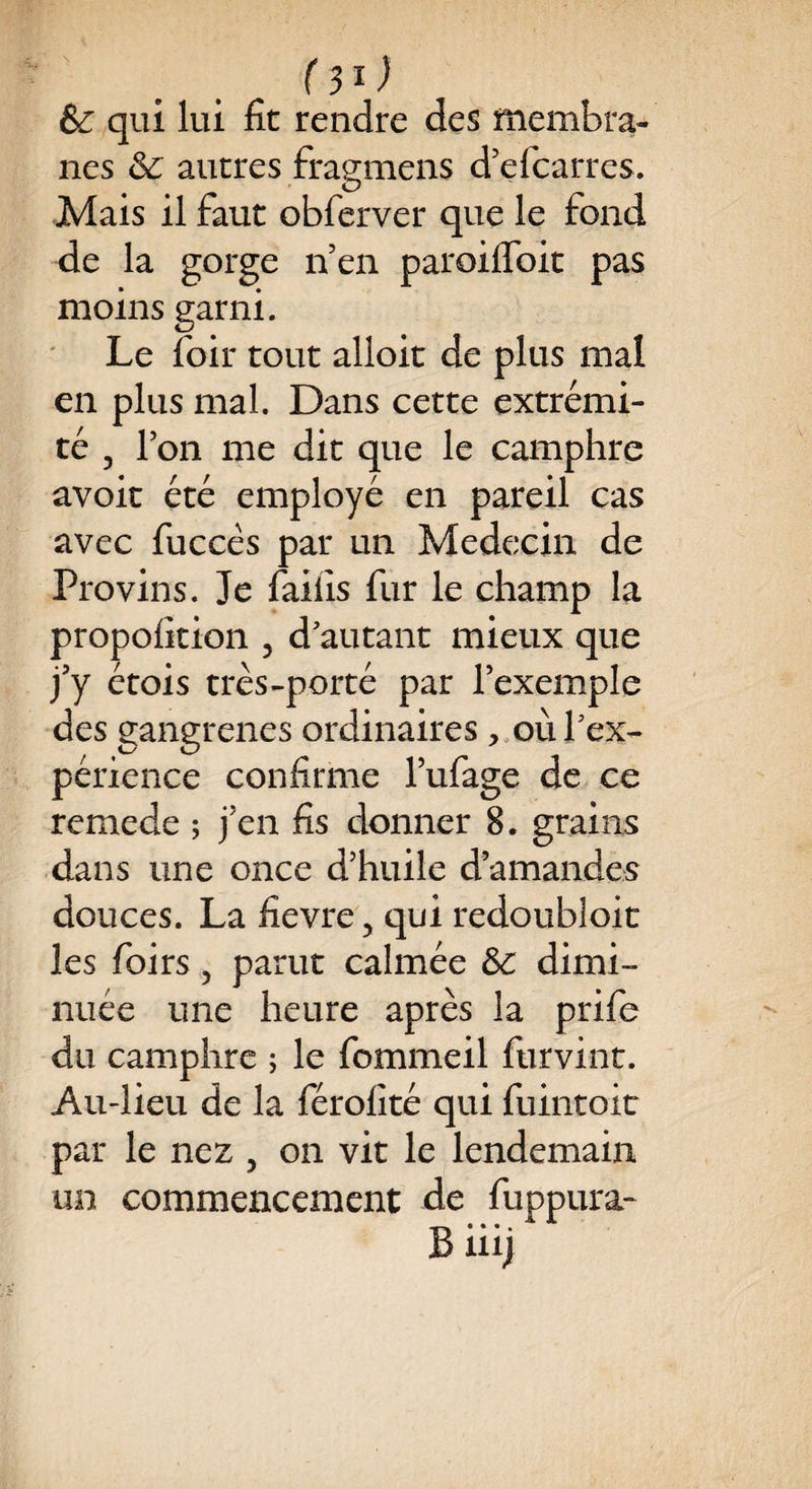 (3*) & qui lui fit rendre des membra¬ nes & autres fragmens d’efcarres. Mais il faut obferver que le fond de la gorge n’en paroifloit pas moins garni. Le foir tout alloit de plus mal en plus mal. Dans cette extrémi¬ té 3 Ion me dit que le camphre avoir été employé en pareil cas avec fuccés par un Médecin de Provins. Je faiiîs fur le champ la propofition 5 d'autant mieux que j’y étois très-porté par l’exemple des gangrenés ordinaires, où l'ex¬ périence confirme l’ufage de ce remede ; j’en fis donner 8. grains dans une once d’huile d’amandes douces. La fievre ? qui redoubloit les foirs, parut calmée 3c dimi¬ nuée une heure après la prife du camphre ; le fommeil furvint. Au-lieu de la férolité qui fuintoit par le nez 5 on vit le lendemain un commencement de fuppura- B iiij