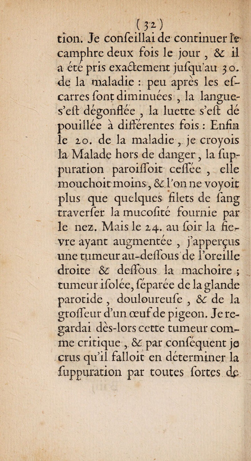 (î'f) tion. Je confeillai de continuer camphre deux fois le jour 5 ôc il a été pris exactement jufqu’au 3 o. de la maladie : peu après les ef- carres font diminuées , la langue- s’eft dégonflée , la luette s’eft dé pouillée à diftérentes fois : Enfin îe 20. de la maladie, je croyois la Malade hors de danger, la fiip~ puration paroiffoit ceflee ? elle mouchoir moins , &: l'on ne voyoit plus que quelques filets de fang traverfer la mucofîté fournie par le nez. Mais le 24. au foir la fiè¬ vre ayant augmentée , j’apperçus une tumeur au-deffous de l’oreille droite & deffous la mâchoire ; tumeur ifolée, féparée de la glande parotide , douloureufe 5 6c de la gtoffeur d’un œuf de pigeon. Je re¬ gardai dès-lors cette tumeur com¬ me critique ? par conféquent je crus qu’il falloit en déterminer la fuppuration par toutes fortes dp
