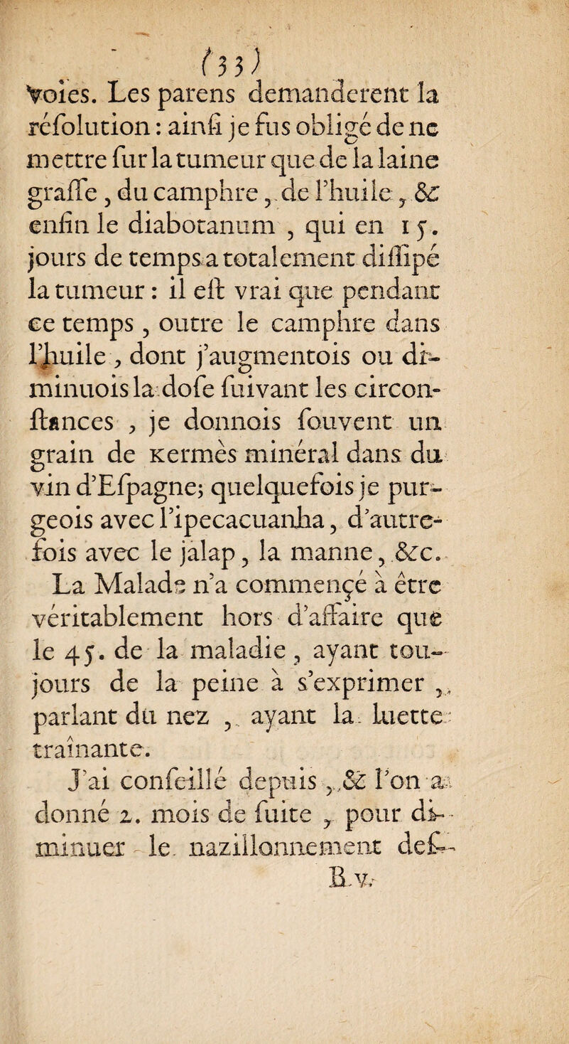 f 3}) Voies. Les parens demandèrent la réfolution : ainfi je fus obligé de ne mettre fur la tumeur que de la laine graffe , du camphre ? de l'huile ? Ô£ enfin le diabotanum ? qui en 15. jours de temps a totalement diflipé la tumeur : il eft vrai que pendant ee temps, outre le camphre dans Uauile , dont j’augmentois ou dr- minuois la dofe fuivant les circon- ftances > je donnois fouvent un grain de Kermès minéral dans du vin d’Efpagne; quelquefois je pur- geois avec Tipecacuanha, d’autre¬ fois avec le jalap, la manne, ,&c. La Malade n’a commençé à être véritablement hors d aftaire que le 45. de la maladie , ayant tou¬ jours de la peine à s’exprimer 3, parlant du nez v ayant la. luette traînante. J'ai confcillé depuis y,&c l’on a donné z. mois de fuite ? pour dL minuer le. nazillonnement def— B,Vr