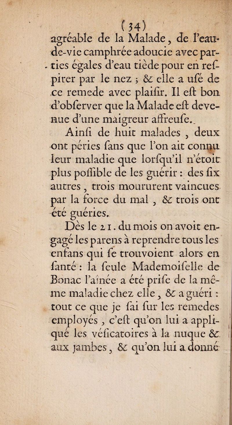 agréable de la Malade ? de Beau* de-vie camphrée adoucie avec par» . ties égales d’eau tiède pour en res¬ pirer par le nez 5 & elle a ufé de ce remede avec plailir. Il eft bon d’obferver que la Malade eft deve¬ nue d’une maigreur affreufe., Ainfi de huit malades 5 deux ont péries fans que l’on ait connu leur maladie que lorfqu’il n’étoiü plus poffible de les guérir : des fix autres 5 trois moururent vaincues par la force du mal 5 trois ont été guéries. Dès le z 1. du mois on avoit en¬ gagé les parens à reprendre tous les enfans qui fe trouvoient alors en fanté : la feule Mademoifelle de Bonac l’aînée a été prife de la mê¬ me maladie chez elle ^ & a guéri : tout ce que je fai fur les remedes employés > c’eft qu’on lui a appli¬ qué les véficatoires à la nuque <5z i’ aux jambes 5 & qu’on lui adonné