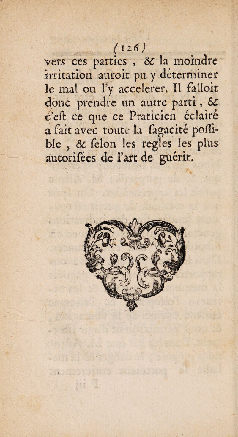 (li6) vers ces parties , Sc la moindre irritation auroit pu y déterminer le mal ou Fy accélérer» Il falloir dpnc prendre un autre parti> SC c5eft ce que ce Praticien éclairé a fait avec toute la fagacité poffi- ble , & félon les réglés les plus autorifées de l'art de guérir.
