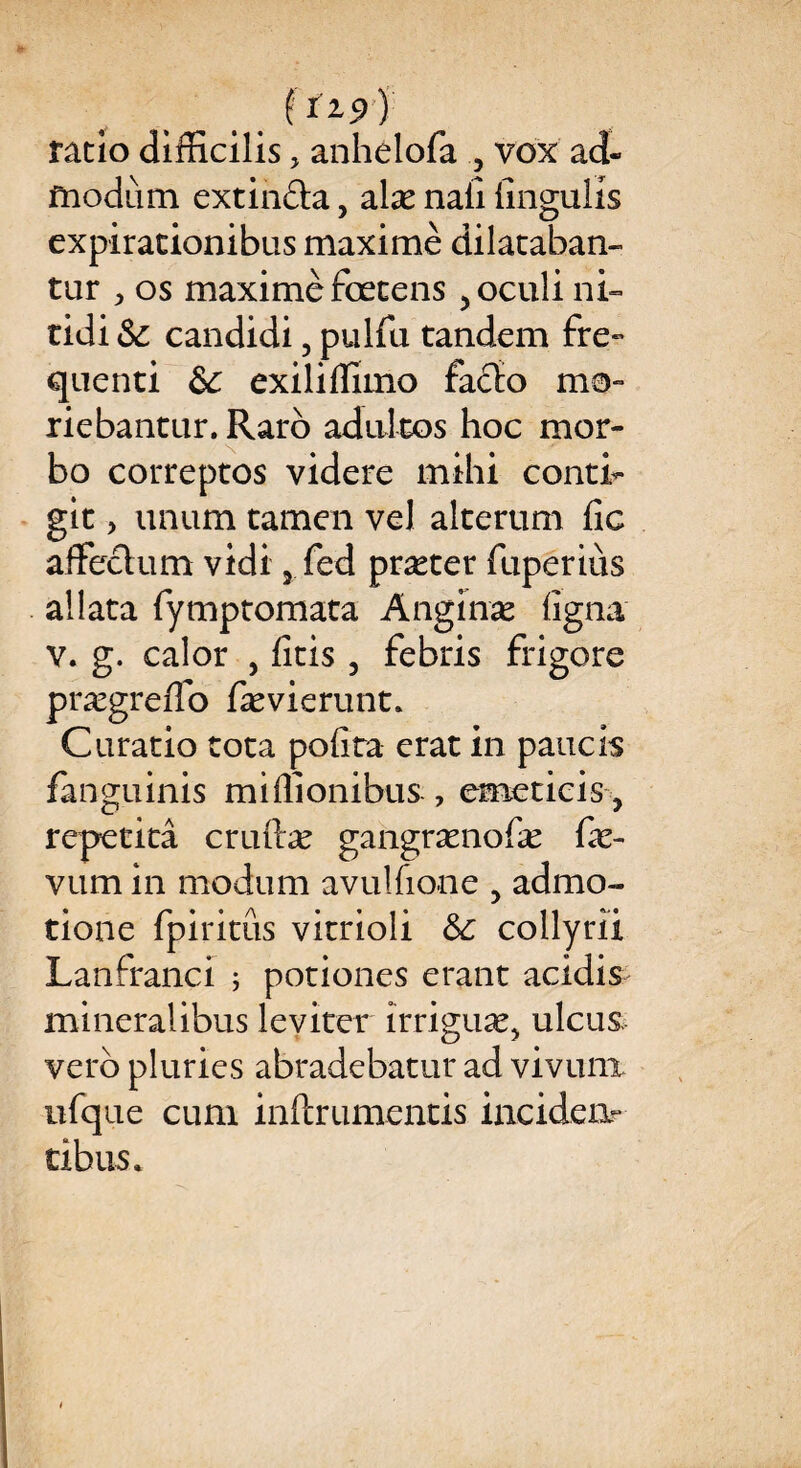 .. j ratio difficilis, anhêlofa , vox ad- modum extinda, alæ nafi fingulis expirationibus maxime dilataban- tur > os maximèfœcens 5oculini- tidi & candidi 5 pulfu. tandem fre- quenti &; exilifilmo fado ma- riebantur. Raro adultes hoc mor- bo correptos videre mihi eonti- gît, unum tamen vel alterum fie affeclum vidi 5 fed præter fuperiùs allata fymptomata Anginæ ligna v. g. calor , ficis , febris frigore prægrefio fævierunt» Caratio tota polira erat in panels fanguinis miflionibus , emeticis y repetitâ cruftæ gangrænofæ fæ- vum in modum avulfione , admo- tione fpiritûs vitrioli 6c collyrîi Lanfranci ; potiones erant acidis minerai ibus le virer irriguæ> ulcus verb pluries abradebatur ad vivunx ufque cum inftrumentis incidea» tibus.*