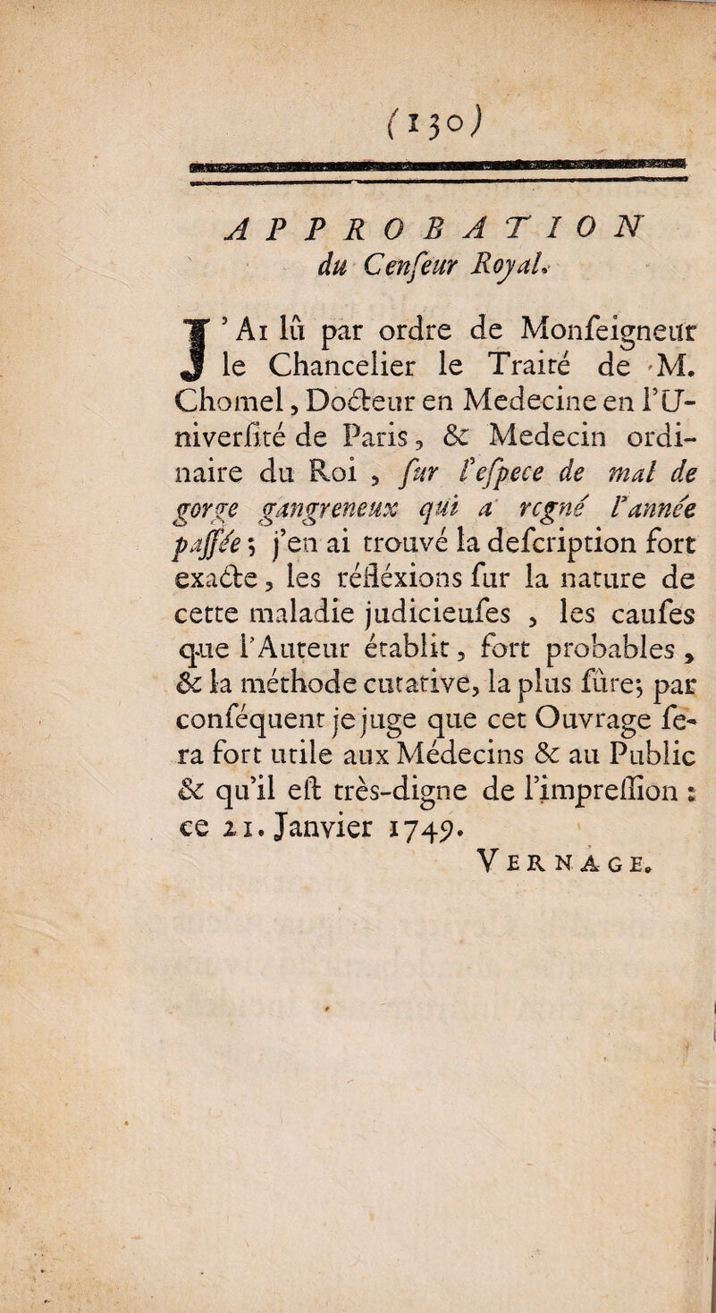 ( 15°) APPROBATION du Cenfeur Royal* J 5 Ai lu par ordre de Monfeigneur le Chancelier le Traire de M. Chomel, Docteur en Medecine en PlJ- niverilté de Paris , & Médecin ordi¬ naire du Roi 5 fur Vefpece de mal de gorge gangreneux qui a rcgné Vannée pajjée ; j’en ai trouvé la defcription fort exaéfce, les réfléxions fur la nature de cette maladie judicieufes , les caufes que l’Auteur établit, fort probables , & la méthode curative, la plus fure*, par conféquent je juge que cet Ouvrage fe¬ ra fort utile aux Médecins & au Public & qu’il eft très-digne de l’impreiîîon : ce zi. Janvier 1745?. Vernage.