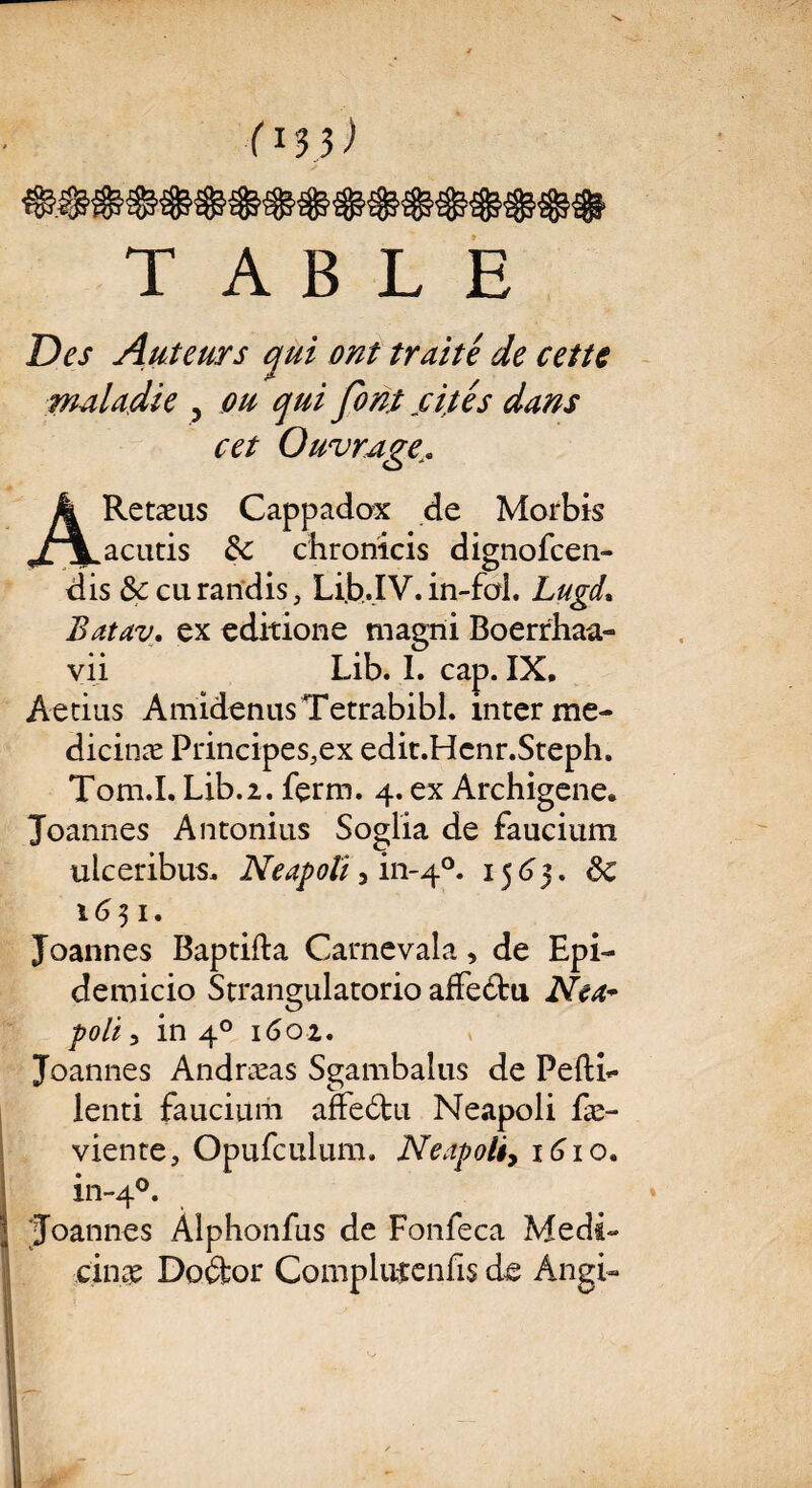 fl $)) «$$$$$$$$#$$$$$$• TABLE Des Auteurs qui ont truité de cette maladie 5 ou qui font cités dans cet Ouvrage. ARetæus Cappadox de Morbis acutis &c chronicis dignofcen- dis &curandis, Lib.IV. in-foi. Lugd\ Batav. ex editione niagni Boerrhaa» vii Lib. I. cap. IX, Aetius AmidenusTetrabibl. interme- dicinæ Principes.ex edit.Hcnr.Steph. Tom.I. Lib.2. ferm. 4. ex Archigene. Joannes Antonius Soglia de faucium ulceribus, Neapoli , in-40. i$6$. Sc 1631. Joannes Baptifta Carnevala, de Epi- demicio Strangulatorio affe&u Nea* poli 3 in 40 1602. Joannes Andræas Sgambalus de Peftb- lenti faucium affe£tu Neapoli fæ- viente, Opufculum. Neapoli, 1610. in-4°. 'Joannes Alphonfus de Fonfeca Medi~ cin$ Doéfcor Complutenfis de Àngi-