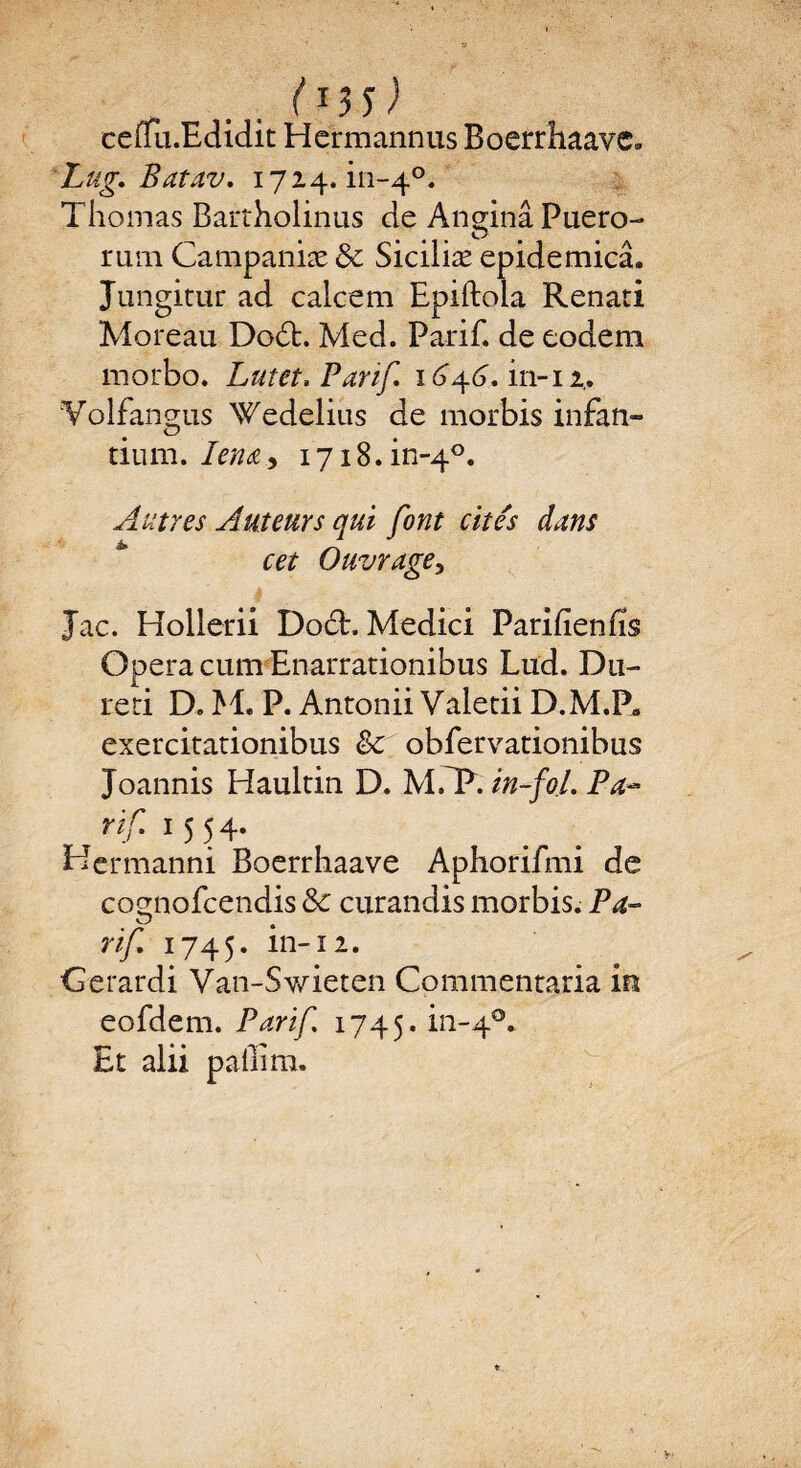 (*35) ceüu.Edidit Hermannus Boerrhaavc. Lug. Batav. 1724.111-4°. Thomas Bartholinus de Anginâ Puero- mm Campaniæ & Siciliæ epidemicâ. Jungitur ad calcem Epiftola Renati Moreau Dodt. Med. Pa-rif. de eodem morbo. Lut et. Par if. 164.6. in-12.. Volfanmis Wedclius de morbis infan- O tium. Iena.9 1718. in-40. Autres Auteurs qui font cités dans cet Ouvrage, Jac. Hollerii Dodh Medici Parifienfis Opéra cum Enarrationibus Lud. D11- reri D. M. P. Antonii Valetii D.M.P» exercitationibus & obfervationibus Joannis Haultin D. MfP. in-fol. P a™ rif 1 5 54- He rmanni Boerrhaave Aphorifmi de cognofcendis 8c curandis morbis. P a- ■r rij. 1745. ln-12* Gerardi Van-S-wieten Commentaria in eofdem. Parif 1745. in_4°* Et alii paffim.