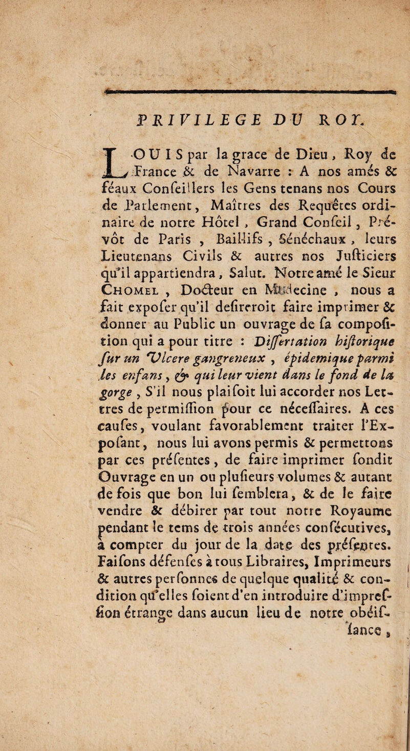 PRIVILEGE DU ROT. OUÏS par la grâce de Dieu , Roy de France .3c de Navarre : A nos amés 8c féaux Confeillers les Gens tenans nos Cours de Parlement, Maîtres des Requêtes ordi¬ naire de notre Hôtel , Grand Confeil, Pré¬ vôt de Paris , Bail-lifs , Sénéchaux , leurs Lieutenans Civils & autres nos Jufticiers qu’il appartiendra, Salut. Notre amé le Sieur Chomel , Doéteur en Médecine , nous a fait expofer qu’il defireroit faire imprimer 3c donner au Public un ouvrage de fa compofi- tion qui a pour titre : Dijfertation biflorique fur un *Vlcere gangreneux , épidémique parmi les enfans, & qui leur vient dans le fond de la gorge , S’il nous plaifoit lui accorder nos Let¬ tres de permiiîion |5our ce néceflaires. A ces caufes, voulant favorablement traiter l’Ex- pofant, nous lui avons permis & permettons par ces préfentes, de faire imprimer fondit Ouvrage en un ou plufieurs volumes & autant de fois que bon lui femblera, 3c de le faire vendre & débirer par tout notre Royaume pendant le tems de trois années confécutives, à compter du jour de la date des pr.éf&otes. Faifons défenfes à tous Libraires, Imprimeurs & autres perfonnes de quelque qualité & con¬ dition qu’elles foientd’en introduire d’impref- Æon étrange dans aucun lieu de notre obéif-