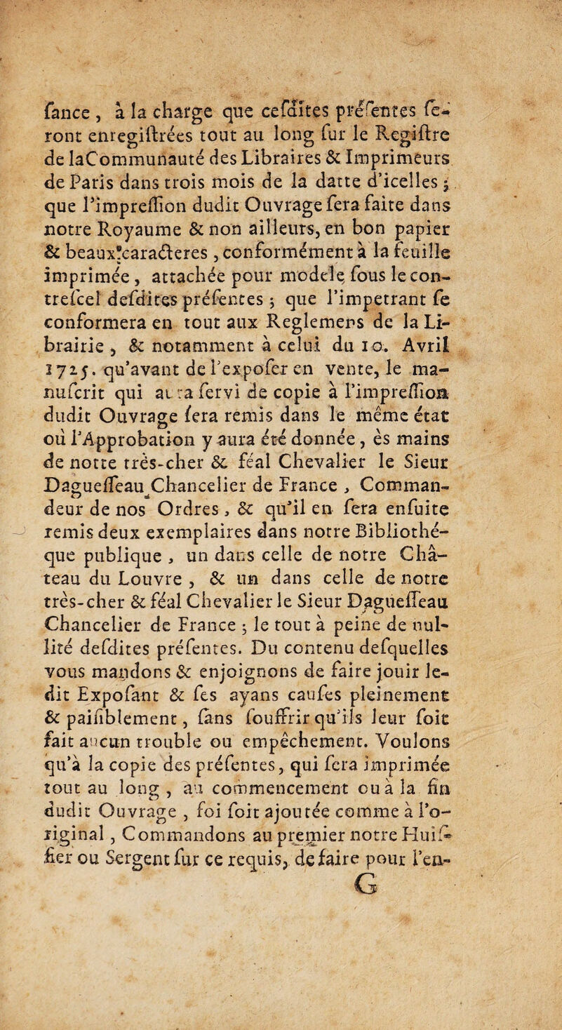 Tance , à la charge que cefaïtes présentes fe¬ ront eniegirtrées tout au long fer le Regiftre de laCommunauté des Libraires & Imprimeurs de Paris dans trois mois de la datte d’icelles ; que Pimpredion dudit Ouvrage fera faite dans notre Royaume & non ailleurs, en bon papier & beaux'caraderes, conformément à la feuille imprimée , attachée pour modèle, fous lecon- trefeel defdites préfences ; que l’impétrant Te conformera en tout aux Reglemens de la Li¬ brairie , & notamment à celui du io. Avril 1715. qu’avant de Texpofer en vente, le ma- nufcrit qui ai ra fervi de copie à l’impreHIoa dudit Ouvrage fera remis dans le même état où l’Approbation y aura été donnée, ès mains de notre très-cher 8c féal Chevalier le Sieur Daguelfeau Chancelier de France , Coroman- deur de nos Ordres , 8c qu’il en fera enfeite remis deux exemplaires dans notre Bibliothè¬ que publique , un dans celle de notre Châ¬ teau du Louvre , 8i un dans celle de notre très-cher 8c féal Chevalier le Sieur Daguelleau Chancelier de France ; le tout à peine de nul¬ lité defdites préfentes. Du contenu defquelles vous mandons & enjoignons de faire jouir le¬ dit Expofant & fes ayans caufes pleinement 8c paiiiblement, fens foufrrir qu’ils leur foit fait aucun trouble ou empêchement. Voulons qu’à la copie des préfentes, qui fera imprimée tout au long , au commencement eu à la fin dudit Ouvrage , foi foit ajoutée comme à l’o¬ riginal , Commandons au premier notre Huife fier ou Sergent fer ce requis, défaire pour i’en- G
