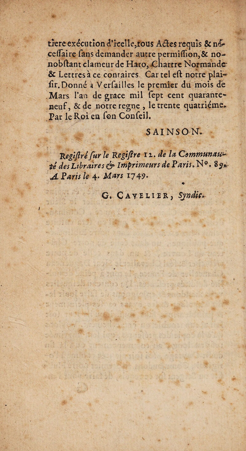 tlere executiond'rceïïe3fou$ Âèïes requis & n&• ceflaire fans demander autre permifïïon,& no- nobftant clameur de Haro, ^Chartre Normande1 & Lettres à ce conraires Car tel eft notre plai- fir.Donné'à Verfaitles le premier du mois de .Mars l’an de grâce mil fept cent quarante*- neuf, &de notre régné , le trente quatrième. Par le Roi en Ton Confeil. SAINSON. Regifré fur le Kegiflre n. de lu Communaux té des Libraires & Imprimeurs de Paris,N9, Sÿ* A Paris le 4. Mars 1749* G. Catelier, Syndic*