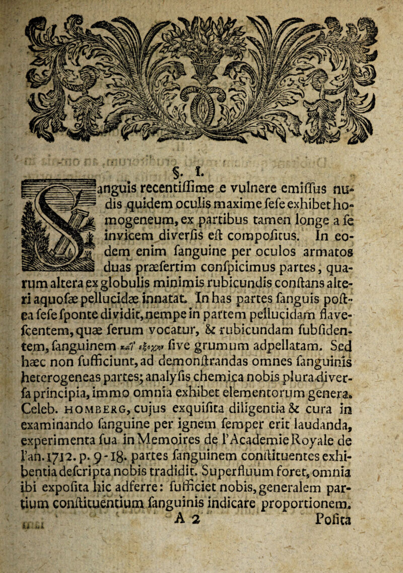 anguis recentiflime e vulnere emiffus nu¬ dis quidem oculis maxime fefe exhibet ho- mogeneum, ex partibus tamen longe afe inyicem diverfis eft corapoflcus. In eo¬ dem enim fanguine per oculos armatos duas praeferam confpicimus partes, qua¬ rum altera ex globulis minimis rubicundis conflans alte¬ ri aquofae pellucidae innatat. Iri has partes fanguis poli- ea fefefponte di vidit, nempe in partem pellucidam flave- fcentem,quae ferum yocatur, & rubicundam fubfiden- tem, fanguinem K-&1' five grumum adpellatam. Sed haec non fufficiunt,ad demonftrandas omnes fanguinis heterogeneas partes; analyfis chemica nobis plura diver- faprincipia, immo omnia exhibet elementorum genera. Celeb. homberg, cujus exquifita diligentia & cura in examinando fanguine per ignem femper erit laudanda, experimenta fua inMemoires de 1’Academie Royale de i’ah. 17J2. p. $ -18- partes fanguinem confUtuentes exhi¬ bentia defcripta nobis tradidit. Superfluum foret, omnia ibi expofita hic adferre: fudi ciet nobis, generalem par¬ tium coniticuehtium fanguinis indicare proportionem. A 2 Pofita