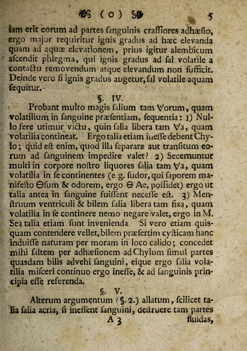 iam erit eorum ad partes fanguinis craffiores adhsefio, ergo major requiritur ignis gradus ad haec elevanda quam ad aquae elevationem, prius igitur alembicum afeendit phlegma, qui ignis gradus ad fal volatile a contadu removendum atque elevandum non fufficit. Deinde vero fi ignis gradus augetur,fid volatile aquam fequitur,- - §• IV. Probant multo magis filium tam Vorum, quam volatilium in fanguine praefentiam, fequentia: i) Nul¬ lo fere utimur vidu, quinfalia libera tam Va, quam volatilia contineat. Ergo talia etiam iuefle debent Chy¬ lo; quid eft enim, quod illa fepararg aut tranfitum eo¬ rum ad fanguinem impedire valet? 2) Secernuntur multi in corpore noftro liquores lalia tam Va, quam volatilia in fe continentes (e.g. fudor,qui faporem ma- nifefto ©fum St odorem, ergo © Ae, poffidet) ergo ut talia antea in fanguine fuiffent necefle eft. 3) Men- ftruum ventriculi St bilem falia liberatam fixa, quam volatilia in fe continere nemo negare valet, ergo in M. Sea talia etiam funt invenienda. Si vero etiam quis¬ quam contendere vellet,bilem praefertim cyfticam hanc induifle naturam per moram in loco calido; concedet mihi faltem per adhaefionem ad Chylum fimul partes quasdam bilis advehi fanguini, eique ergo falia vola¬ tilia mifceri continuo ergo inefle. St ad fanguinis prin¬ cipia efle referenda. §. V. Alterum argumentum (§.2.) allatum, fcilicet ta¬ lia falia acria, fi ineflent fanguini, deftruere tam partes A 3 fluidas.