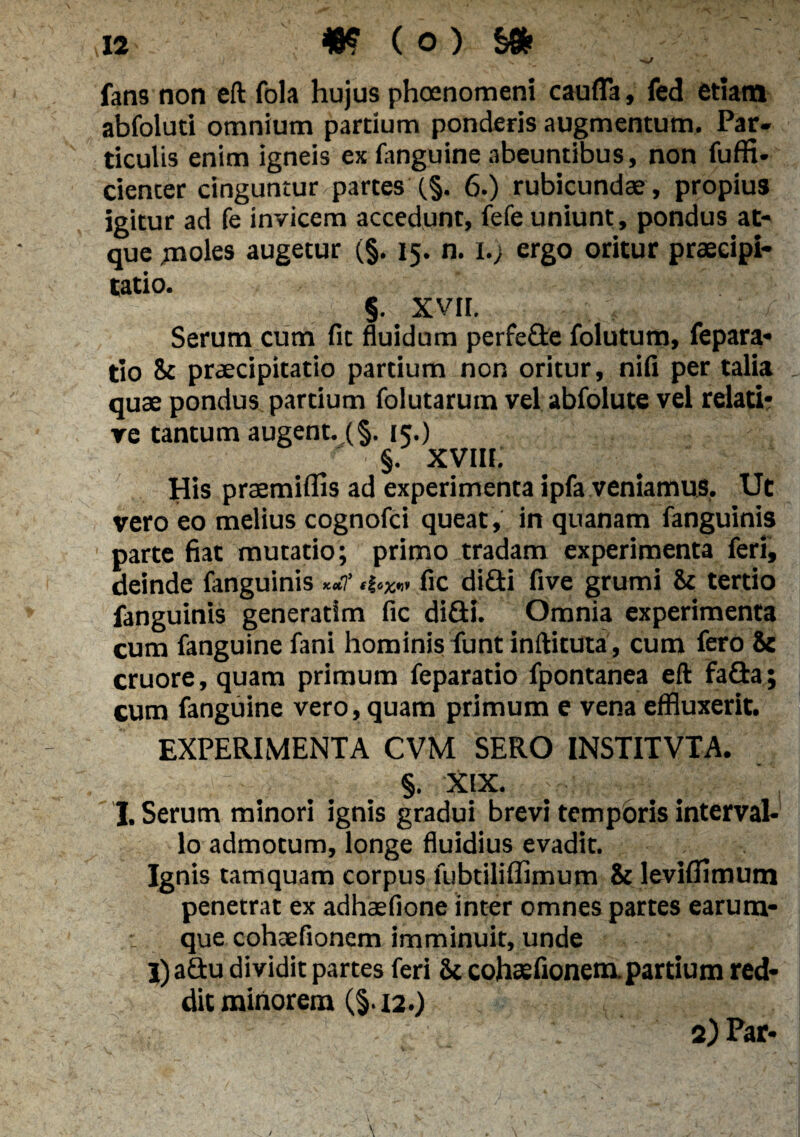 ' Hi/ fans non eft fola hujus phoenomeni c au fla, fed etiam abfoluti omnium partium ponderis augmentum. Par¬ ticulis enim igneis ex fanguine abeuntibus, non fuffi- cienter cinguntur partes (§. 6.) rubicundae , propius igitur ad fe invicem accedunt, fefe uniunt, pondus at¬ que moles augetur (§. 15. n. 1.) ergo oritur praecipi¬ tatio. 5.; XVII. / Serum cum fit fluidum perfefle folutum, fepara- tio 8c praecipitatio partium non oritur, nifi per talia quae pondus partium folutarutn vel abfolute vel relati¬ ve tantum augent.,(§. 15.) §. XVIII. His praemilfis ad experimenta ipfa veniamus. Ut vero eo melius cognofci queat, in quanam fanguinis parte fiat mutatio; primo tradam experimenta feri, deinde fanguinis fic di£ti five grumi ii tertio fanguinis generatlm fic diflti. Omnia experimenta cum fanguine fani hominis funt inftituta, cum fero & cruore, quam primum feparatio fpontanea eft fa£ta; cum fanguine vero, quam primum e vena effluxerit. EXPERIMENTA CVM SERO INSTITVTA. §. 'XIX. . I. Serum minori ignis gradui brevi temporis interval¬ lo admotum, longe fluidius evadit. Ignis tamquam corpus fubtiliffimum & leviflimuna penetrat ex adhaefione inter omnes partes earum- que cohaefionem imminuit, unde l)a£tu dividit partes feri & cohsefionem.partium red¬ dit minorem (§.12.) 2) Par-