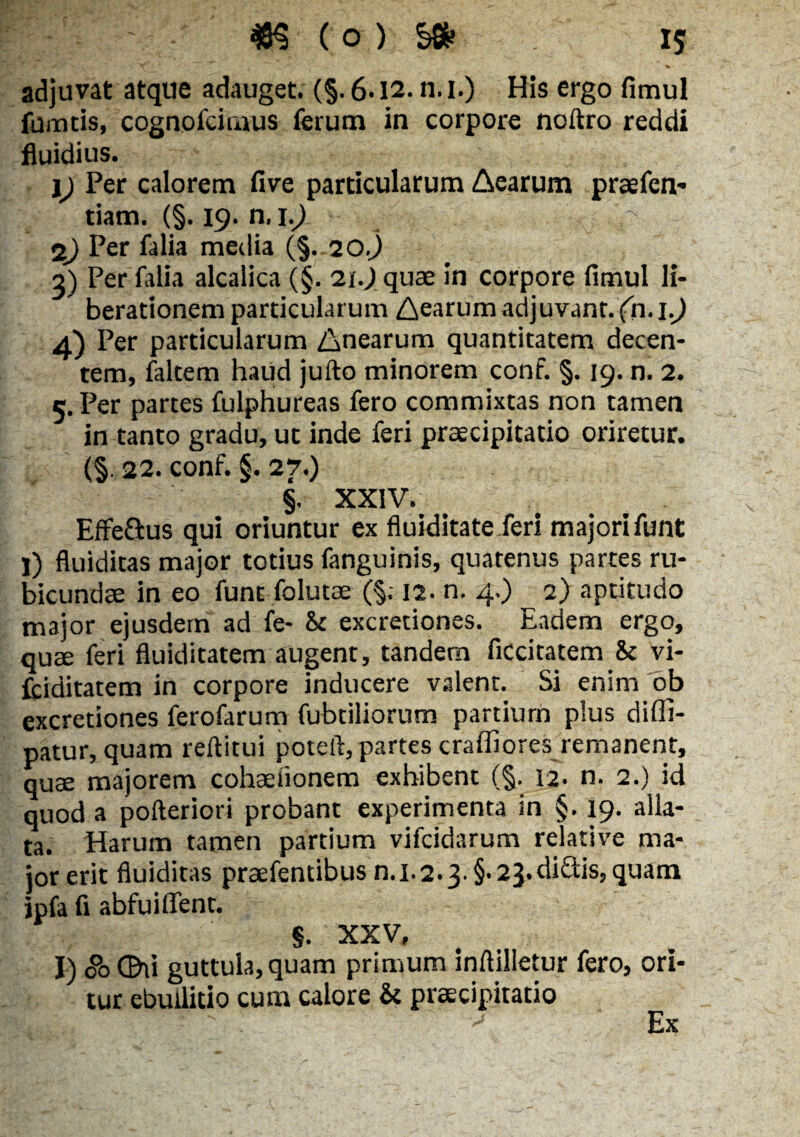 adjuvat atque adauget. (§. 6-12. n.i.) His ergo fimul fumeis, cognofcimus ferum in corpore noftro reddi fluidius. 1) Per calorem five particularum Aearum praefen- tiam. (§. 19. n, 1.9 29 Per falia media (§. 20.9 2) Per falia alcalica (§. 21.J quae in corpore fimul li¬ berationem particularum Aearum adjuvant, (n. \.) 4) Per particularum Anearum quantitatem decen¬ tem, falcem haud jufto minorem conf. §. 19. n. 2. c. Per partes fulphureas fero commixtas non tamen in tanto gradu, ut inde feri praecipitatio oriretur. (§. 22. conf. §. 27.) §. XXIV. Effeftus qui oriuntur ex fluiditate feri majori funt I) fluiditas major totius fanguinis, quatenus partes ru¬ bicundae in eo funt folutae (§. 12. n. 4.) 2) aptitudo major ejusdem ad fe- St excretiones. Eadem ergo, quae feri fluiditatem augent, tandem ficcitatem St vi- fciditatem in corpore inducere valent. Si enim ob excretiones ferofarum fubtiliorum partium plus difli- patur, quam reditui poteft,partes craffiores remanent, quae majorem cohaeiionem exhibent (§. 12. n. 2.) id quod a pofteriori probant experimenta in §. 19. alla¬ ta. Harum tamen partium vifcidarum relative ma¬ jor erit fluiditas praefentibus n.1.2.3. §• 23.diftis, quam jpfa fi abfui flent. $. XXV, I) 00 C&ii guttula, quam primum inftilletur fero, ori¬ tur ebullitio cum calore St praecipitatio Ex