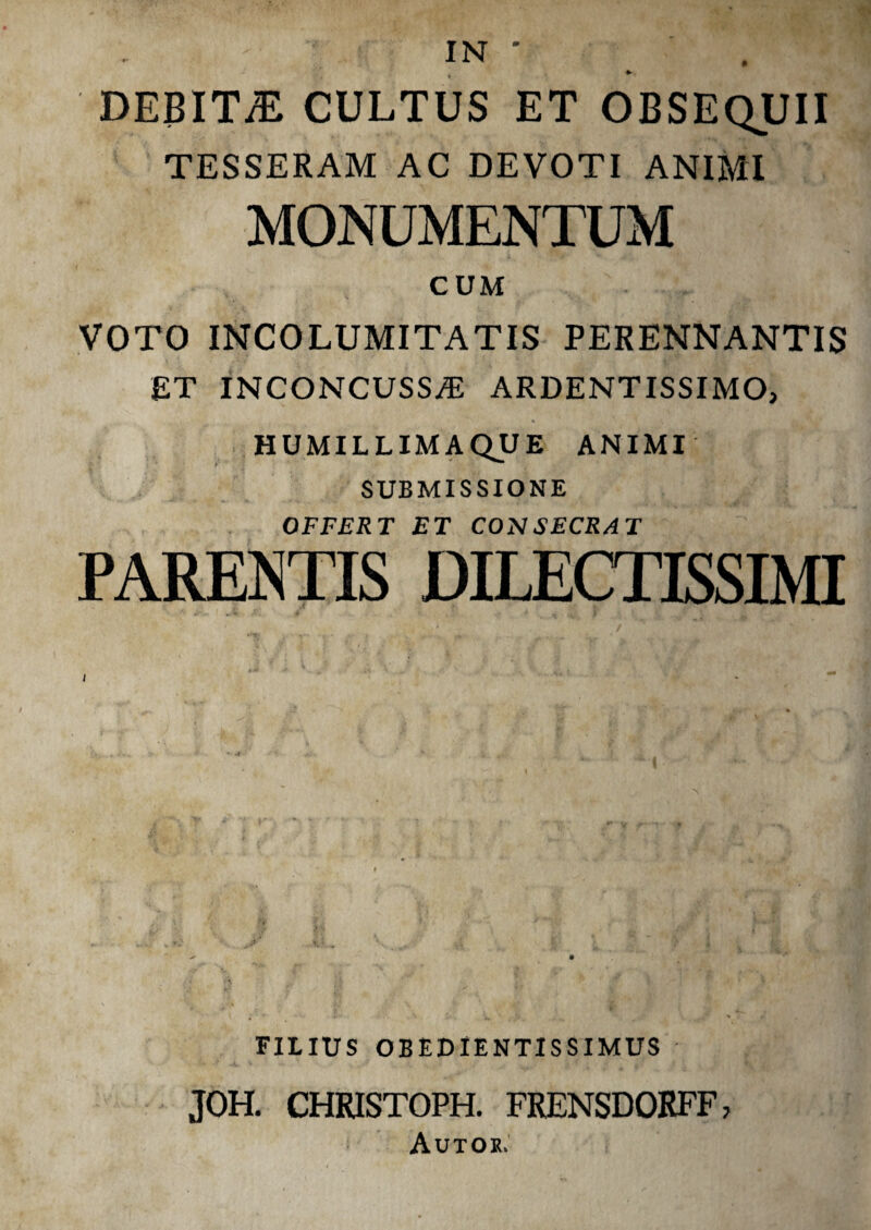 IN ' » DEBIT/E CULTUS ET OBSEQUII TESSERAM AC DEVOTI ANIMI MONUMENTUM CUM VOTO INCOLUMITATIS PERENNANTIS £T INCONCUSSA) ARDENTISSIMO, HUMILLIMA QU E ANIMI SUBMISSIONE OFFERT ET COINSECRAT PARENTIS DILECTISSIMI FILIUS OBEDIENTISSIMUS JOH. CHRISTOPH. FRENSDORFF, Autok.