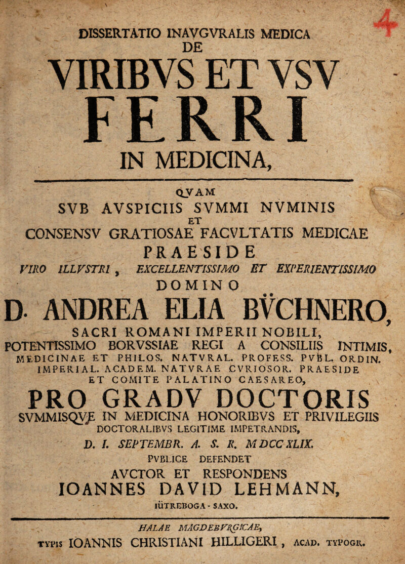 DISSERTATIO INAVGVRALIS MEDICA DE VIRIBVS ET VSV FERRI IN MEDICINA, QVAM SVB AVSPICIIS SVMMI NVMINIS i-  CONSENSV GRATIOSAE FACVLTATIS MEDICAE PRAESIDE VIRO 1LLVSTRI , EXCELLENTISSIMO ET EXPERIENTISSIMO DOMINO D- ANDREA ELIA BVCHNERO, SACRI ROMANI IMPERII NOBILI, POTENTISSIMO BORVSSIAE REGI A CONSILIIS INTIMIS, MEDICINAE ET PHILOS. NATVRAL. PROFESS. PVBL. ORDIN. IMPERIAL. ACADEM. NATVRAE CVRIOSOR. PRAESIDE ET COMITE PALATINO CAESAREO, PRO GRADV DOCTORIS SVMMISQV£ IN MEDICINA HONORIBVS ET PRIVILEGIIS DOCTORALIBVS LEGITIME IMPETRANDIS, D. I. SEPTEMBR. A. S. R. MDCCXLIX. PVBLICE DEFENDET AVCTOR ET RESPONDENS IOANNES DAVID LEHMANN, liiXREBOGA • SAXO. HALAE MAGDEUVEG1CAE, typis IOANNIS CHRISTIANI HILLIGERI , acad. typogu.