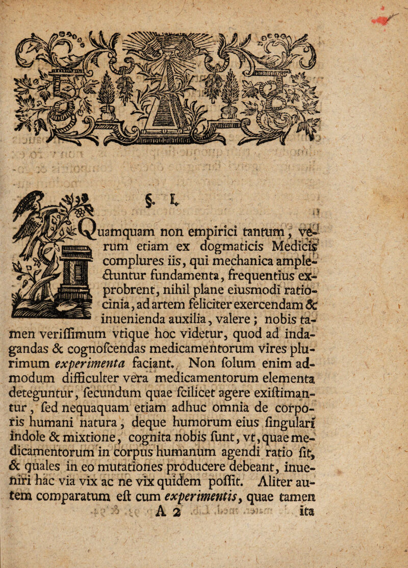 uamquam non empirici tantum, ■ha rum etiam ex dogmaticis Medicrs! complures iis, qui mechanica ample¬ ctuntur fundamenta, frequentius ex¬ probrent, nihil plane eiusmodi ratio¬ cinia , ad artem feliciter exercendam Sc inuenienda auxilia, valere; nobis ta¬ men veriffimum vtique hoc videtur, quod ad inda¬ gandas & cognofcendas medicamentorum vires plu¬ rimum experimenta faciant. Non fblum enim ad¬ modum difficulter vera medicamentorum elementa deteguntur, fecundum quae fcilicet agere exiftiman- tur, fed nequaquam etiam adhuc omnia de corpo¬ ris humani natura, deque humorum eius lingulari indole & mixtione, cognita nobis funt, vt, quae me¬ dicamentorum in corpus humanum agendi ratio fit, & quales in eo mutationes producere debeant, inue- niri hac via vix ac ne vix quidem poffit. Aliter au¬ tem comparatum eft cum experimentis, quae tamen ita
