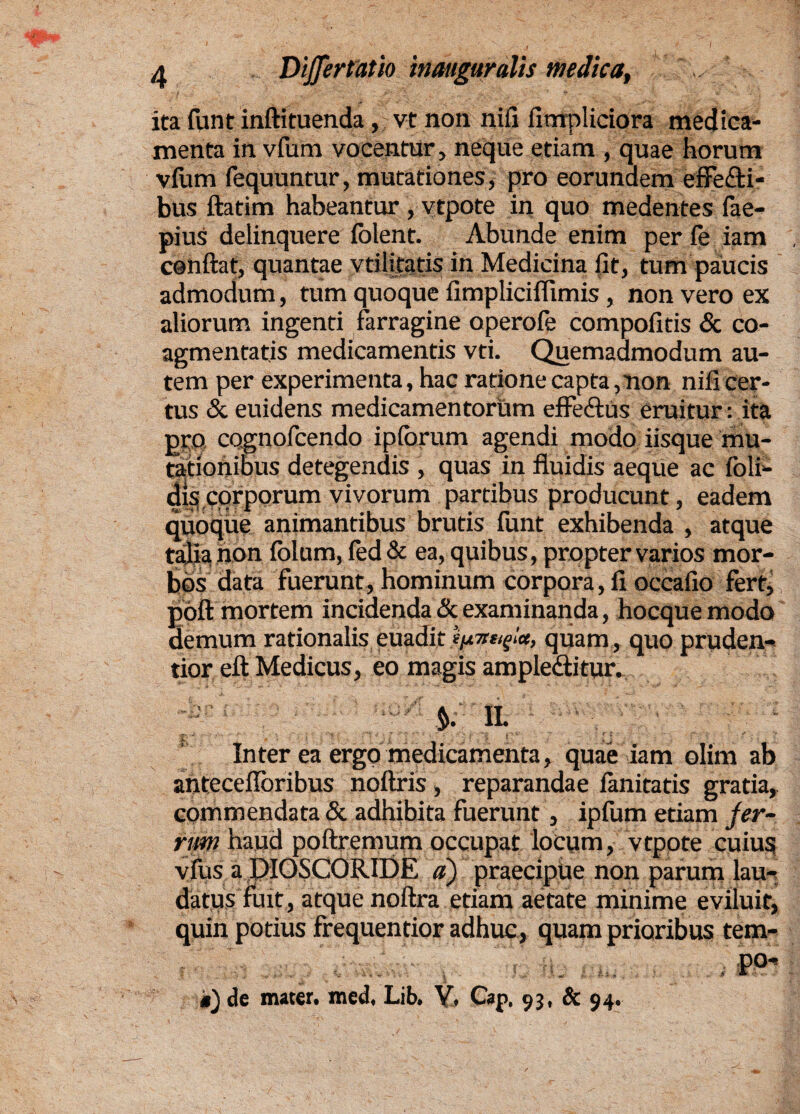 ita fiint inftituenda, vt non nili fimpliciora medica¬ menta in vfum vocentur, neque etiam , quae horum vfum fequuntur, mutationes, pro eorundem effe&i- bus ftatim habeantur, vtpote in quo medentes fae- pius delinquere folent. Abunde enim per fe iam conflat, quantae vtilitatis in Medicina fit, tum paucis admodum, tum quoque fimpliciffimis , non vero ex aliorum ingenti farragine operofe compofitis & co¬ agmentatis medicamentis vti. Quemadmodum au¬ tem per experimenta, hac ratione capta, non nifi cer¬ tus & euidens medicamentorum efFe&Us eruitur: ita pro cognofcendo ipforum agendi modo iisque mu¬ tationibus detegendis , quas in fluidis aeque ac (oli¬ dis corporum vivorum partibus producunt, eadem quoque animantibus brutis funt exhibenda , atque talia non (blum, fed & ea, quibus, propter varios mor¬ bos data fuerunt, hominum corpora, fi occafio fert, poft mortem incidenda <Sc examinanda, hocque modo demum rationalis euadit mrttfla, quam , quo pruden- tior eft Medicus, eo magis ample&itur. & K i. ' •  > ;j ' ' Inter ea ergo medicamenta, quae iam olim ab anteceflbribus noftris , reparandae (anitatis gratia, commendata «St adhibita fuerunt, ipfum etiam fer¬ rum haud poftremum occupat locum, vtpote cuius vfus a PIOSCORIDE a) praecipue non parum lau¬ datus fuit, atque noftra etiam aetate minime eviluit, quin potius frequentior adhuc, quam prioribus tem- P°* t) de mater, med, Lib. V. Cap. 93, & 94.