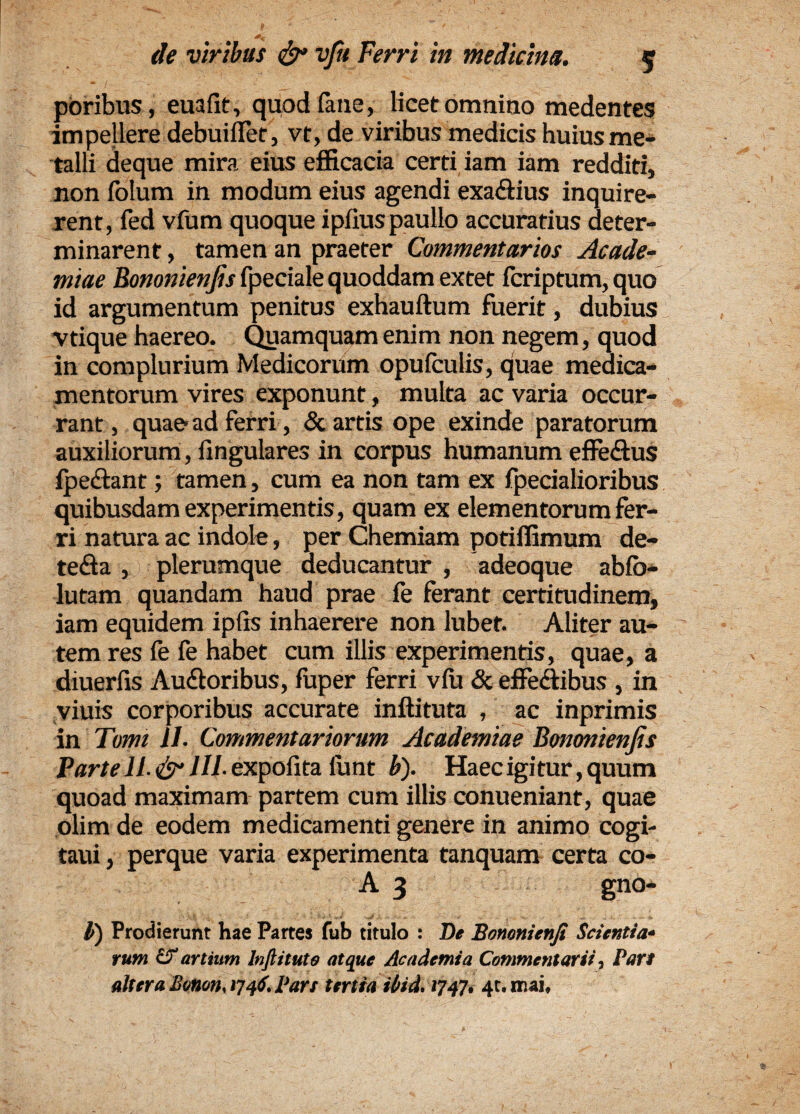 poribus, euafit, quod fane, licet omnino medentes impellere debuiflet, vt, de viribus medicis huius me¬ talli deque mira eius efficacia certi iam iam redditi, non lolum in modum eius agendi exa&ius inquire¬ rent, fed vfum quoque ipfiuspaullo accuratius deter¬ minarent , tamen an praeter Commentarios Acade¬ miae Eononienfis fpeciale quoddam extet fcriptum, quo id argumentum penitus exhauftum fuerit, dubius vtique haereo. Quamquam enim non negem, quod in complurium Medicorum opufculis, quae medica¬ mentorum vires exponunt, multa ac varia occur¬ rant, quae-ad ferri, & artis ope exinde paratorum auxiliorum, lingulares in corpus humanum effe&us Ipetlant; tamen, cum ea non tam ex fpecialioribus quibusdam experimentis, quam ex elementorum fer¬ ri natura ac indole, per Chemiam potiffimum de- te&a , plerumque deducantur , adeoque abfo- lutam quandam haud prae ie ferant certitudinem, iam equidem ipfis inhaerere non lubef. Aliter au¬ tem res fe fe habet cum illis experimentis, quae, a diuerfis Audtoribus, fuper ferri vfu & effedtibus , in viuis corporibus accurate inftituta , ac inprimis in Tomi 11. Commentariorum Academiae Bononienjis Parte 11. & 1IL expolita lunt b). Haec igitur, quum quoad maximam partem cum illis conueniant, quae olim de eodem medicamenti genere in animo cogi- taui, perque varia experimenta tanquam certa co- A 3 gno- l) Prodierunt hae Partes fub titulo : De Bononienfi Scientia¬ rum if artium Inftitute atque Academia Commentarii, Part altera Bunon, 174S. Pars tertia ibid. 1747, 4t.1r.ai,