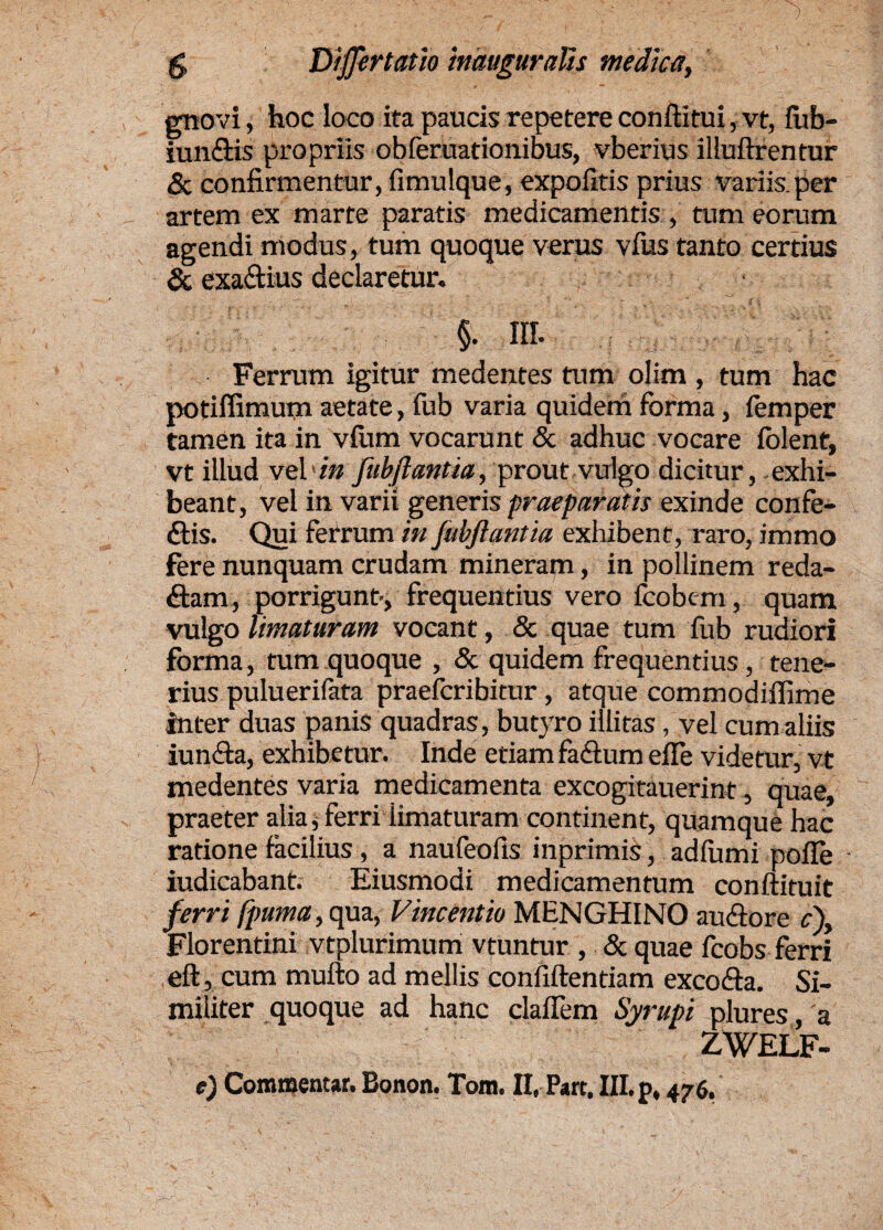 gnovi, hoc loco ita paucis repetere conftitui, vt, fub- iun&is propriis obferuationibus, vberius illuftrentur 6 confirmentur, fimulque, expolitis prius variis.per artem ex marte paratis medicamentis , tum eorum agendi modus, tum quoque verus vfus tanto certius & exaftius declaretur. §. III. Ferrum igitur medentes tum olim , tum hac potiffimum aetate, fub varia quidem forma, femper tamen ita in vfum vocarunt & adhuc vocare folent, vt illud vebin fubjlantia, prout vulgo dicitur, exhi¬ beant, vel in varii generis praeparatis exinde confe- ftis. Qui ferrum in fubjlantia exhibent, raro, immo fere nunquam crudam mineram, in pollinem reda¬ ctam, porrigunt', frequentius vero fcobem, quam vulgo limaturam vocant, & quae tum fub rudiori forma, tum quoque , & quidem frequentius, tene¬ rius puluerifata praefcribitur, atque commodiffime inter duas panis quadras, butyro illitas, vel cum aliis iunCta, exhibetur. Inde etiam faftum efle videtur, vt medentes varia medicamenta excogitauerint, quae, praeter alia * ferri iimaturam continent, quamque hac ratione facilius , a naufeofis inprimis, adlumi polle iudicabant. Eiusmodi medicamentum conftituit ferri fpuma, qua, Vincentia MENGHINO auCtore c\ Florentini vtplurimum vtuntur , & quae fcobs ferri eft, cum mulio ad mellis conliftentiam excoCta. Si¬ militer quoque ad hanc clafiem Syrupi plures, a ZWELF- e) Commentar. Bonon. Tom. II, Part. III. p, 476,