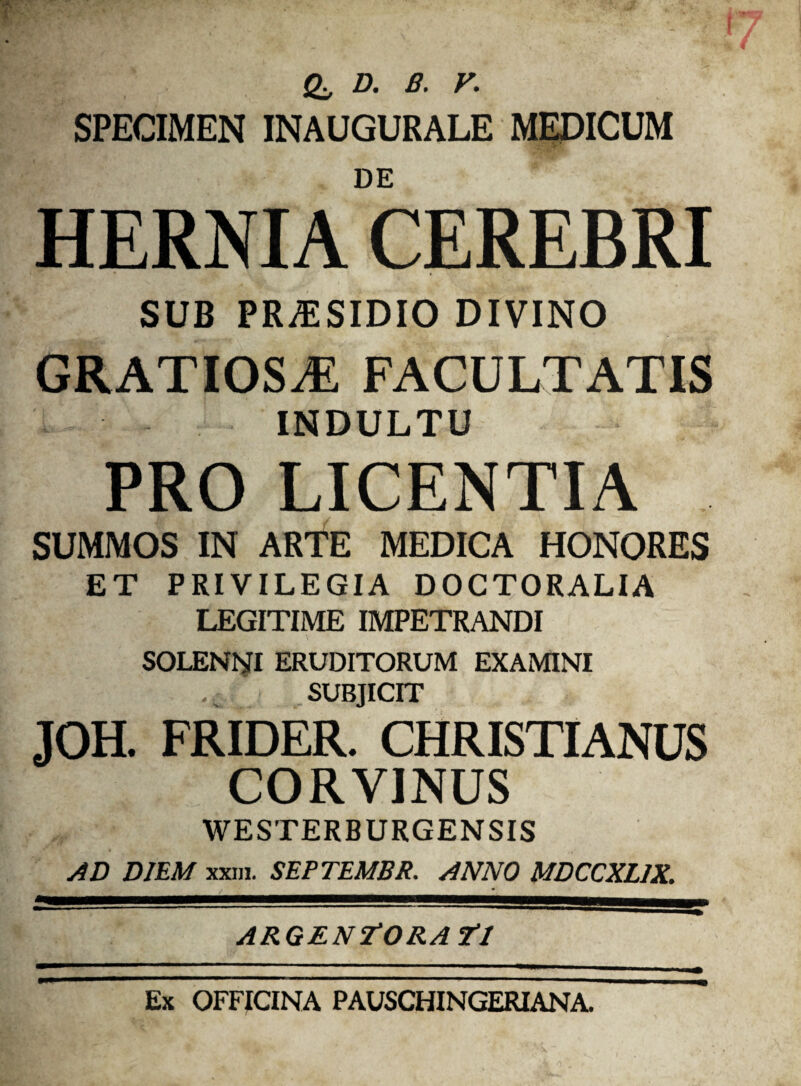 £, D. B. V. SPECIMEN INAUGURALE MEDICUM DE HERNIA CEREBRI SUB PRAESIDIO DIVINO GRATIOSAE FACULTATIS INDULTU PRO LICENTIA SUMMOS IN ARTE MEDICA HONORES ET PRIVILEGIA DOCTORALIA LEGITIME IMPETRANDI SOLENNI ERUDITORUM EXAMINI SUBJICIT JOH. FRIDER. CHRISTIANUS CORVINUS WESTERBURGENSIS AD DIEM xxm. SEPTEMBR. ANNO MDCCXL1X. m '   ■ ARGENTORATI Ex OFFICINA PAUSCHINGERIANA.