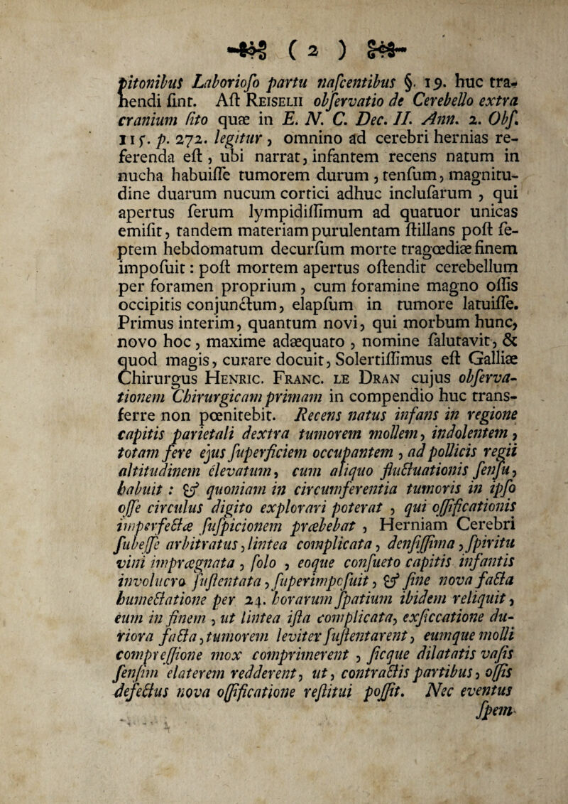 pitonibuS Laboriofo partu nafcentibus §. 19. huc tra¬ hendi fint. Afl Reiselii obfer vatio de Cerebello extra cranium (ito quae in E. N. C. Dec. 1L Ann. 2. Obf. 11 f. p. 272. legitur , omnino ad cerebri hernias re¬ ferenda efl, ubi narrat, infantem recens natum in nucha habuifle tumorem durum , tenfum, magnitu¬ dine duarum nucum cortici adhuc inclufarum , qui apertus ferum lympidilfimum ad quatuor unicas emifit, tandem materiam purulentam flillans poft fe- ptem hebdomatum decurfiim morte tragoediae finem impofuit: pofl mortem apertus oftendit cerebellum per foramen proprium, cum foramine magno olfis occipitis conjunctum, elapfum in tumore latuifle. Primus interim, quantum novi, qui morbum hunc, novo hoc, maxime adaequato , nomine falutavit, & quod magis, curare docuit, Solertilfimus efl Galliae Chirurgus Henric. Franc. le Dran cujus obferva- tionem Chirurgicam primam in compendio huc trans¬ ferre non poenitebit. Recens natus infans in regione capitis parietali dextra tumorem mollem, indolentem, totam fere ejus fuperficiem occupantem , ad pollicis regii altitudinem elevatum, cum aliquo flu&uationis feiifu} habuit: quoniam in circumferentia tumoris in ipfo ojfe circulus digito explorari poterat , qui offificationh iwperfeSa fujpicionem prcebebat , Herniam Cerebri fubeffe arbitratus, lintea complicata, denfifjima, fpiritu vini impraegnata , folo , eoque confueto capitis infantis involucro fu flent at a > fuperimpcjiiit, & fine novafaSla hume Elatione per 24. horarum fpatium ibidem reliquit, eum in finem , ut lintea ifta complicata, exficcatione du¬ riora faEla, tumorem leviter fuflent arent, eum que molli compr effione mox comprimerent , ficque dilatatis vafis fenfitn elater em redderent, nt-> contraElis partibus , offis defeElus nova offificatione reflitui pofpt. Nec eventus fpem*