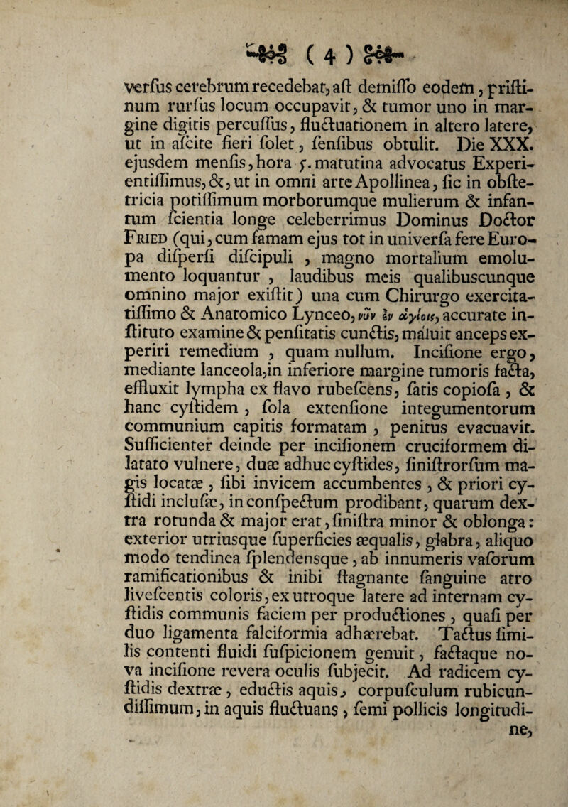 verfus cerebrum recedebat, afl: demiflb eodem , prifli- num rurfiis locum occupavit, & tumor uno in mar¬ gine digitis percufliis, flu&uationem in altero latere, ut in afcite fieri folet , fenfibus obtulit. Die XXX. ejusdem menfis,hora f.matutina advocatus Experi- entiffimus,&,ut in omni arte Apollinea, fic in obfte- tricia potiffimum morborumque mulierum & infan- tum fcientia longe celeberrimus Dominus Do£tor Fried (qui , cum famam ejus tot in univerfa fere Euro¬ pa difperli difcipuli , magno mortalium emolu¬ mento loquantur , laudibus meis qualibuscunque omnino major exiftit) una cum Chirurgo exercira- tillimo & Anatomico Lynceo, w & dyloi^accurate in- ftituto examine & penfitatis cunfiis, maluit anceps ex¬ periri remedium , quam nullum. Incifione ergo, mediante lanceola,in inferiore margine tumoris fafla, effluxit lympha ex flavo rubefcens, fatis copiofa , & hanc cyflidem , fola extenfione integumentorum communium capitis formatam , penitus evacuavit. Sufficienter deinde per incifionem cruciformem di¬ latato vulnere, duae adhuccyftides, finiftrorfum ma¬ gis locatae , libi invicem accumbentes , & priori cy- ftidi inclufae, inconfpe&um prodibant, quarum dex¬ tra rotunda & major erat,finiflra minor & oblonga: exterior utriusque fuperficies aequalis, glabra, aliquo modo tendinea fplenclensque, ab innumeris vafbrum ramificationibus & inibi ftagnante fanguine atro livefeentis coloris,exutroque latere ad internam cy- ftidis communis faciem per produftiones , quali per duo ligamenta falciformia adhaerebat. Ta&us limi- lis contenti fluidi fufpicionem genuit, faftaque no¬ va incifione revera oculis fubjecit. Ad radicem cy- ftidis dextrae, edu&is aquis ^ corpufculum rubicun- dilfimum,in aquis flu&uans > femi pollicis longitudi¬ ne,