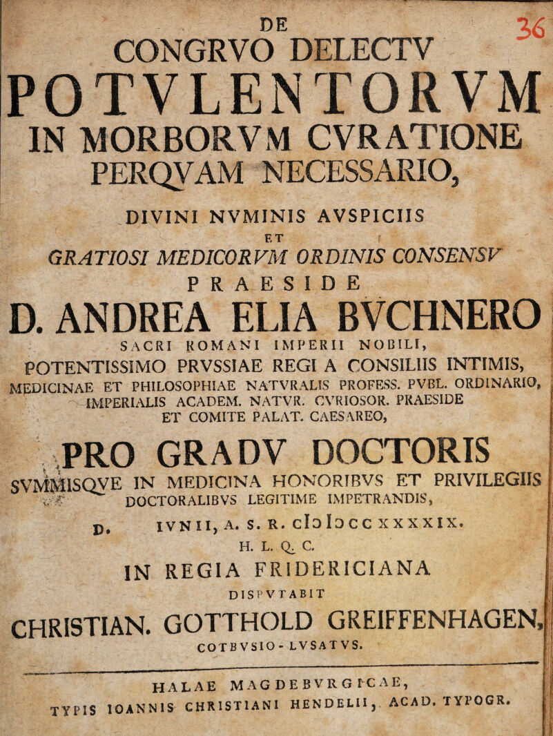 DE CONGRVO DELECTV 3>6 POTVLENTORVM IN MORBORVM CVRATIONE PERQVAM NECESSARIO, DIVINI NVMINIS AVSPICIIS F.T GRATIOSI MEDICORVM ORDINIS CONSENSF PRAESIDE D. ANDREA ELIA BVCHNERO SACRI ROMANI IMPERII NOBILI, POTENTISSIMO PRVSSIAE REGI A CONSILIIS INTIMIS, MEDICINAE ET PHILOSOPHIAE NATVRALIS PROFESS. PVBL. ORDINARIO, IMPERIALIS ACADEM. NATVR. CVRIOSOR. PRAESIDE ET COMITE PALAT. CAESAREO, SvWllSQyE IN MEDICINA HONORTBVS ET PRIVILEGIIS %, A DOCTORALIBVS LEGITIME IMPETRANDIS, PRO GRADV DOCTORIS D. IVNIIjA- S. R. eloiDCC XXXXIX. H. L. Q. C. IN REGIA FRIDERICIANA DISPVTABIT CHRISTIAN. GOTTHOLD GREIFFENHAGEN» COTBVSIO - LVSATVS. HALAE MAGDEBVRGECAE,