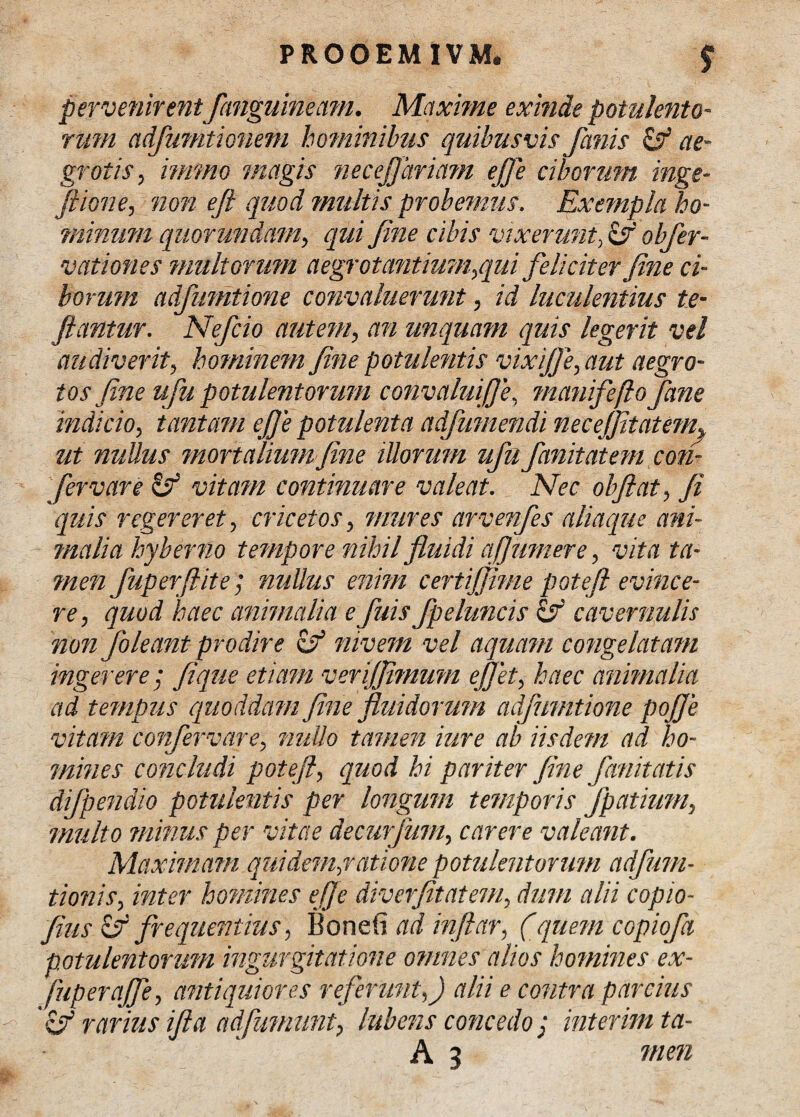 pervenirent fanguineam. Maxime exinde potulento¬ rum adfuTfitionem hominibus quibusvis fanis & ae¬ grotis, immo magis necefjhriam effe ciborum inge- Jiione, non eft quod multis probemus. Exempla ho- minimi quorumdam, qui fine cibis vixerunt, & obfer- vationes multorum aegrotantium,qui feliciter fine ci¬ borum adfumtione convaluerunt, id luculentius te- flantur. Nefcio autem, an unquam quis legerit vel audiverit, hominem fine potulentis vixi(Je, aut aegro¬ tos fine ufu potulentorum convalui]]e, manifeftofane indicio, tantam ej]e potulenta adfumendi necejfitatem^ ut nullus mortalium fine illorum ufu finit atem con¬ fer vare & vitam continuare valeat. Nec olfiat, fi quis regereret, cr icet os, mures arvenfes aliaque ani¬ malia hyberno tempore nihil fluidi afiumere, vita ta¬ men f aper (lite; nullus enim certijjime potefl evince¬ re, quod haec animalia e fuis fpeluncis hf cavernulis non f oleant prodire of mvem vel aquam congelatam ingerere; fi que etiam verijfiimum effit, haec animalia ad tempus quoddam fine fluidorum adfumtione pojfe vitam confervare, nullo tamen iure ab iisdem ad ho¬ mines concludi potefi, quod hi pariter fine f emit atis difpendio potulentis per longum temporis fpatium, multo minus per vitae decurfum, carere valeant. Maximam quidem,ratione potulentorum adfuni¬ tionis, inter homines effe diverfitatem, dum alii copio- fiusEfi frequentius, Bonefi adinftar, (quem copioft potulentorum ingurgitatione omnes alios homines ex- fuperajfe, antiquiores referunt,) alii e contra parcius rarius i fi a ad [uniunt, lubens concedo: interim ta- A 3 men