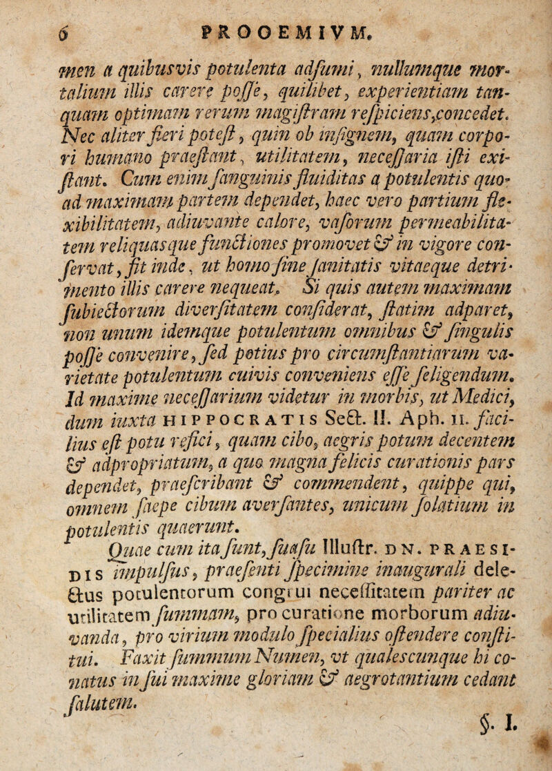 men a quibusvis potulenta adfumi, nullumque mor¬ talium illis carere pojfe, quilibet, experientiam tan- quam optimam rerum magiftram refpiciens^oncedet. Nec aliter fleri poteft, quin ob infignem, quam corpo¬ ri humano praejiant, utilitatem, necejjaria /Jli exi- Jiant. Cum enim fanguinis fluiditas a potulentis quo¬ ad maximam partem dependet, haec vero partium fle¬ xibilitatem, adiuvante calore, vaforum permeabihta- tem reliquas que funBiones promovet zf in vigore con¬ ferv at, fit inde, ut homo fine Junitatis vitae que detri¬ mento illis carere nequeat. Si quis autem maximam fubieclorum diverfitatem confiderat, Jlatim adparet, non unum idemque potulentum omnibus & flngulis pojfe convenire, Jed potius pro circumflanti arum va¬ rietate potulentmn cuivis conveniens eJJe/eligendum. Id maxime necejjavium videtur in morbis, ut Medici, dum iuxta Hippocratis Se£t II. A ph. 11. faci¬ lius e ft potu refici, quam cibo, aegris potum decentem, & adpropriatum, a quo magna felicis curationis pars dependet, praefer ibant & commendent, quippe qui, omnem faepe cibum averfantes, unicum Jolatium in potulentis quaerunt. Quae cum itafunt,fmfu Illuflx, dn. praes r- dis impulfus, praefenti fpecimme inaugurali dele¬ mus potulentorum congrui neceffitatem pariter ac utilitatem fummam, pro curatione morborum adiu- nanda, pro virium modulofp e eialius oftendere conjli- tui. Faxit fummmn Numen, vt qualescunque hi co¬ natus infui maxime gloriam z? aegrotantium cedant §■ I. <#