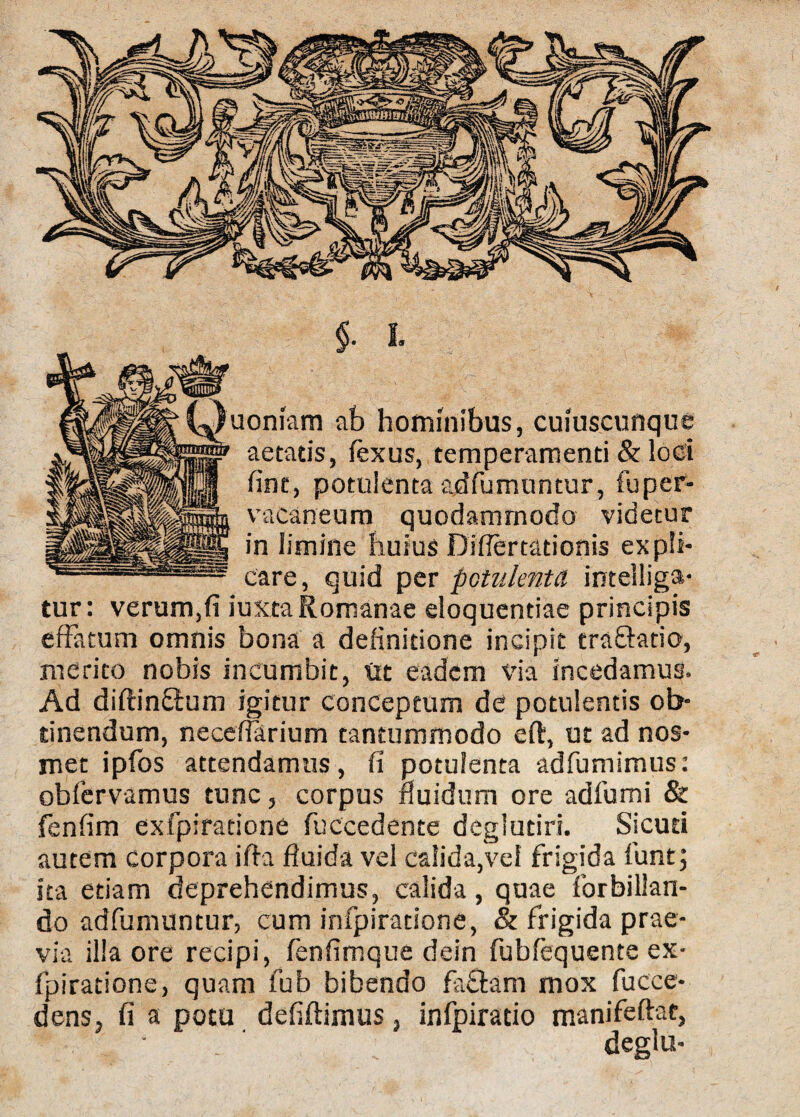 uoniam ab hominibus, cuiuscunque aetatis, fexus, temperamenti & loci fine, potulenta adfumuntur, fuper- vacaneum quodammodo videtur in limine huius Diflertationis expli¬ care, quid per potulenta intelliga- tur: verum,fi iuxta Romanae eloquentiae principis effatum omnis bona a definitione incipit eraftatio, merito nobis incumbit, Gt eadem via incedamus. Ad diftin&um igitur conceptum de potulentis ob¬ tinendum, neceffarium tantummodo eft, ut ad nos- met ipfos attendamus, fi potulenta adfumimus: obfervamus tunc, corpus fluidum ore adfumi & fenfim exfpiratione fuccedente deglutiri. Sicud autem corpora ifta fluida vel calida,vel frigida funt; ita etiam deprehendimus, calida, quae forbillan- do adfumuntur, cum infpiratione, & frigida prae¬ via illa ore recipi, fenfimque dein fubfequente ex¬ fpiratione, quam fub bibendo fa£lam mox fucce- dens, fi a potu defiftimus, infpiratio manifeflat, . ' deglu-