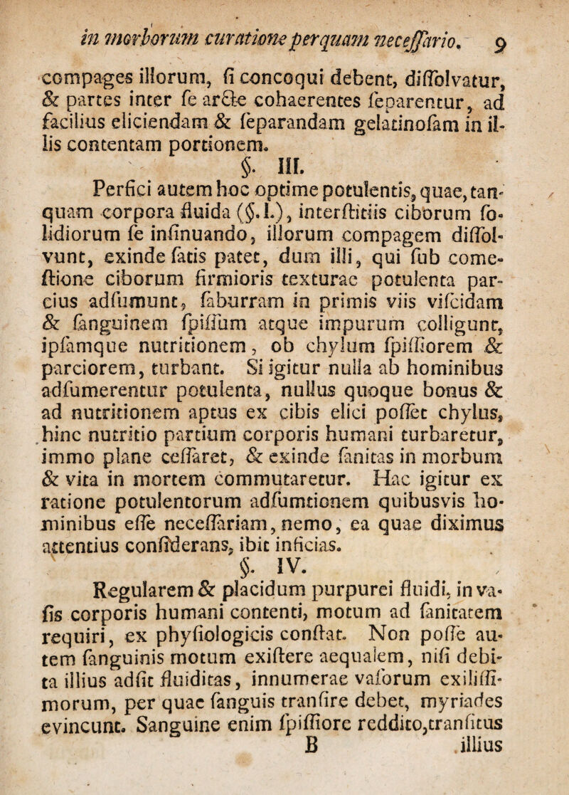 in morborum curatione perquam necejjario. 9 compages illorum, fi concoqui debent, diflblvatur, & partes inter fe ar£k cohaerentes feparentur, ad facilius eliciendam & leparandam gelatinolam in il¬ iis contentam portionem. $• III. Perfici autem hoc optime potulentis, quae, tan- quam corpora fluida (§. I.), interftitiis ciborum fo- lidiorum fe infinuando, illorum compagem diflol- vunt, exinde latis patet, dum illi, qui fub come- ftione ciborum firmioris texturae potulenta par¬ cius adfumunt, laburram in primis viis vifeidam & fanguinem fpilfum atque impurum colligunt, ipfamque nutritionem, ob chylum fpiffiorem & parciorem, turbant. Si igitur nulla ab hominibus adfumerentur potulenta, nullus quoque bonus & ad nutritionem aptus ex cibis elici pollet chylus, hinc nutritio partium corporis humani turbaretur, immo plane ceflaret, & exinde lanitas in morbum & vita in mortem commutaretur. Hac igitur ex ratione potulentorum adfumtionem quibusvis ho¬ minibus e fle neceflariam, nemo, ea quae diximus attentius confiderans, ibit inficias. $. IV. Regularem & placidum purpurei fluidi, inva- fis corporis humani contenti, motum ad lanitatem requiri, ex phyfiologicis conflat. Non pofle au¬ tem {anguinis motum exiftere aequalem, nili debi¬ ta illius adfit fluiditas, innumerae vaibrum exilifli- morum, per quae fanguis tranfire debet, myriades evincunt. Sanguine enim fpifliore reddito,tranlitus B illius