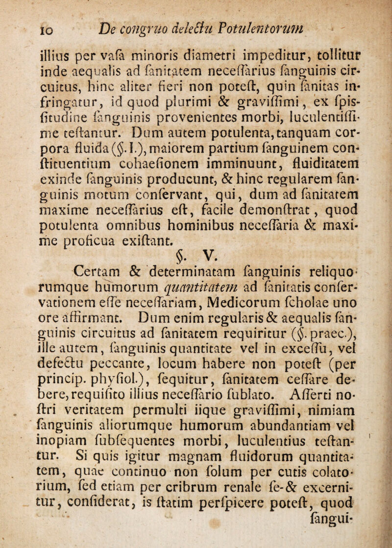 illius per vafa minoris diametri impeditur, tollitur inde aequalis ad fanitatem neceflarius (anguinis cir¬ cuitus, hinc aliter fieri non potefl, quin (anitas in¬ fringatur, id quod plurimi & graviflimi, ex fpis- fitudine (anguinis provenientes morbi, luculenciffi- me teftantur. Dum autem potulenta, tanquam cor¬ pora fluida (§. I.), maiorem partium (anguinem con- ftituentium cohaefionem imminuunt, fluiditatem exinde (anguinis producunt, & hinc regularem (an¬ guinis motum confervant, qui, dum ad fanitatem maxime neceflarius e(t, facile demonftrat, quod potulenta omnibus hominibus neceflaria & maxi¬ me proflcua exiftant. §. V. Ceream & determinatam (anguinis reliquo' rumque humorum quantitatem ad (anitatis conler- vationem e fle neceflariam, Medicorum fcholae uno ore affirmant. Dum enim regularis & aequalis (an¬ guinis circuitus ad fanitatem requiritur (§. praec ), ille autem, (anguinis quantitate vel in exceflu, vel defeftu peccante, locum habere non potefl (per princip. phyfiol.), fequitur, fanitatem ceflare de¬ bere, requifito illius neceflario fublato. Aflerti no- ftri veritatem permulti iique graviffimi, nimiam (anguinis aliorumque humorum abundantiam vel inopiam fubfequences morbi, luculentius teftan- tur. Si quis igitur magnam fluidorum quantita¬ tem, quae continuo non folum per cutis colato- rium, fed etiam per cribrum renale fe-& excerni¬ tur, confiderat, is (fatim perfpicere potefl:, quod ' • '• 1 (angui-