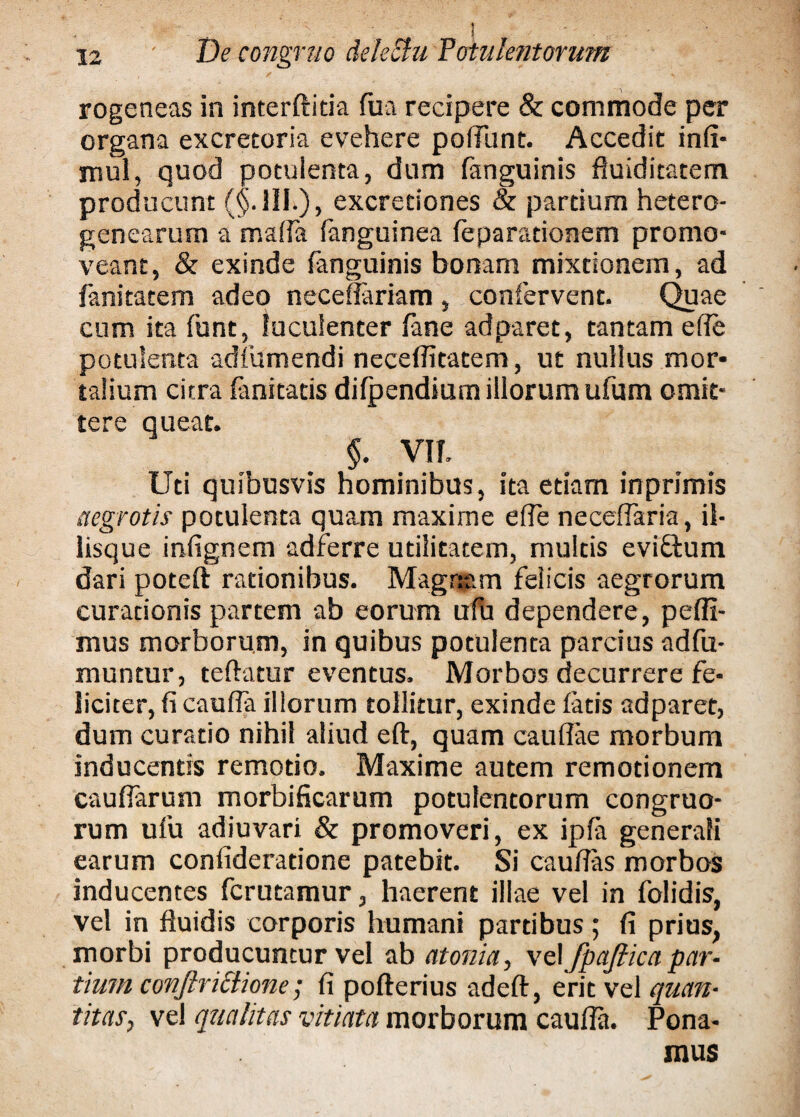 ! ■ 12 De congruo dele&u Potulentorum rogeneas in interftitia fu a recipere & commode per organa excreroria evehere podunt. Accedit infi- mul, quod potulenta, dum fanguinis fluiditatem producunt (§.111.), excredones & pardum hetero- genearum a mada fanguinea feparadonem promo¬ veant, & exinde fanguinis bonam mixtionem, ad fanitatem adeo neeeflariam, confervent. Quae cum ita funt, luculenter fane ad paret, tantam ede potulenta adfumendi neceditatem, ut nullus mor¬ talium citra fanitads difpendium illorum ufum omit¬ tere queat. §. VII. Uti quibusvis hominibus, ita etiam inprimis aegrotis potulenta quam maxime ede necedaria, il¬ iisque infignem adferre utilitatem, multis eviftum dari poteft rationibus. Magnam felicis aegrorum curationis partem ab eorum ufu dependere, pedi¬ mus morborum, in quibus potulenta parcius adfu- muntur, teftatur eventus. Morbos decurrere fe¬ liciter, fi caufia illorum tollitur, exinde fatis adparet, dum curatio nihil aliud eft, quam caudae morbum inducentis remotio. Maxime autem remotionem caudarum morbificarum potulentorum congruo¬ rum ufu adiuvari & promoveri, ex ipfa generali earum confideratione patebit. Si caudas morbos inducentes fcrutamur, haerent illae vel in folidis, vel in fluidis corporis humani partibus; fi prius, morbi producuntur vel ab atonia, \t\ fpajlica par¬ tium conftrictione; fi pofterius adeft, erit vel quan¬ titas, vel qualitas vitiata morborum cauda. Pona¬ mus