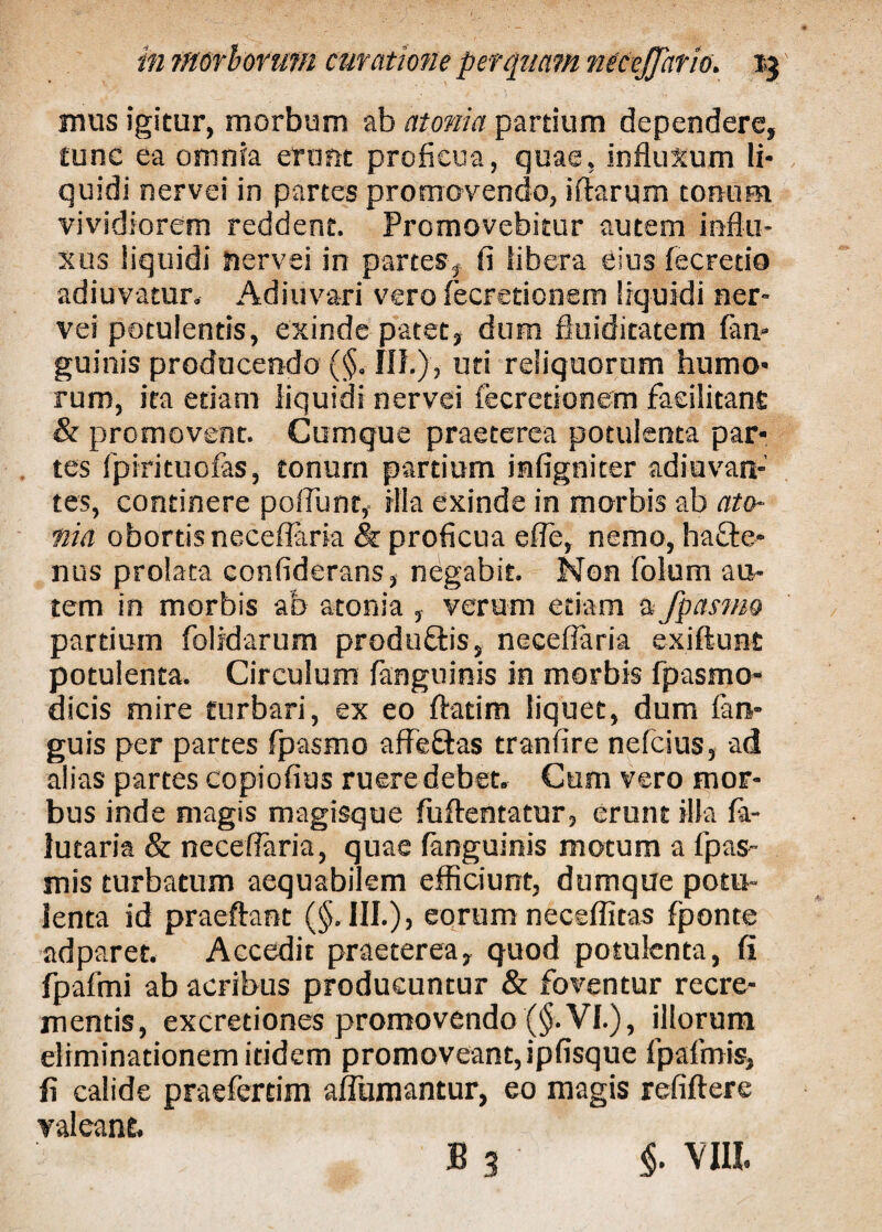 mus igitur, morbum ab atoma partium dependere, tunc ea omnia erunt proficua, quae, influxum li¬ quidi nervei in partes promovendo, iftarum tonum vividiorem reddent. Promovebitur autem influ¬ xus liquidi nervei in partes, fi libera eius fecretio adiuvatur. Adiuvari vero fecretionem liquidi ner¬ vei potulentis, exinde patet, dum fiuiditatem (an¬ guinis producendo (§. III.), uti reliquorum humo¬ rum, ita etiam liquidi nervei fecretionem faeilitanfi & promovent. Cumque praeterea potulenta par¬ tes fpirituofas, tonum partium mfigniter adjuvan¬ tes, continere poflunt, illa exinde in morbis ab ato- nid obortis neceflaria & proficua e fle, nemo, hafte- nus prolata confiderans, negabit. Non folum au¬ tem in morbis ab atonia , verum etiam a fpasmo partium folidarum produflis, neceflaria exiftunt potulenta. Circulum fanguinis in morbis fpasrno- dicis mire turbari, ex eo flatim liquet, dum fan- guis per partes fpasmo affeftas tranfire nefcius, ad alias partes copiofius ruere debet. Cum vero mor¬ bus inde magis magisque fuftentatur, erunt illa fa- lutaria & neceflaria, quae fanguinis motum a fpas- mis turbatum aequabilem efficiunt, dumque potu¬ lenta id praeftant (§.111.), eorum neceffitas fponte adparet. Accedit praeterea, quod potulenta, fi fpafmi ab acribus producuntur & foventur recre¬ mentis, excretiones promovendo (§. VI.), illorum eliminationem itidem promoveant, ipfisque fpafmis, fi calide praeferdm aflumantur, eo magis refiftere valeant, B 3 §. VIII.