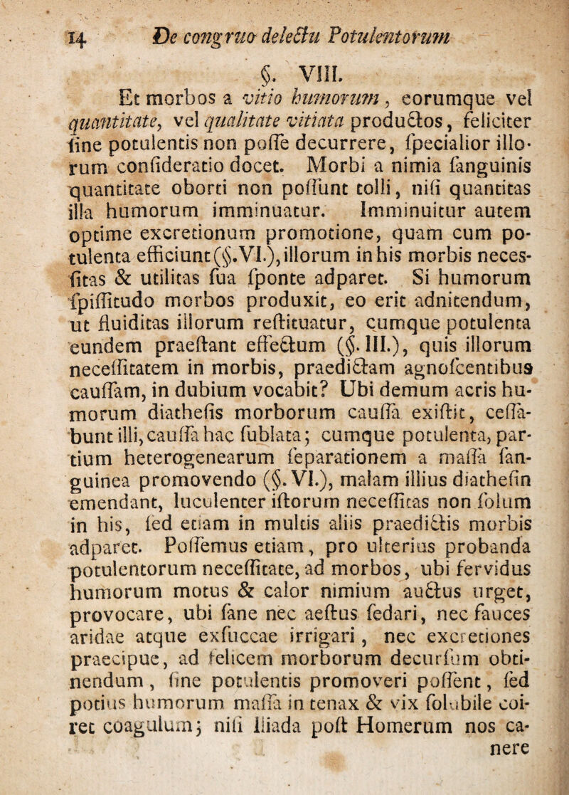 §. VIII. Et morbos a vitio humorum, eorumque vel quantitate, vel qualitate vitiata productos, feliciter line potulentis non polfe decurrere, fpecialior illo¬ rum conlideratio docet. Morbi a nimia fanguinis quantitate oborti non poliunt tolli, nili quantitas illa humorum imminuatur. imminuitur autem optime excredonum promotione, quam cum po¬ tulenta efficiunt (§. VI.), illorum in his morbis neces- fitas & utilitas fua fponte adparet. Si humorum fpiffitudo morbos produxit, eo erit adnitendum, ut fluiditas illorum reftituatur, cumque potulenta eundem praeftant elfe&um ($.111.), quis illorum neceffitatem in morbis, praedi&am agnolcentibus cauflam, in dubium vocabit? Ubi demum acris hu¬ morum diathefis morborum caufia exiftit, ceffa- bunt illi, cauda hac fublata; cumque potulenta, par¬ tium heterogenearum feparationem a maffa fan- guinea promovendo (§. VI.), malam illius diathefin emendant, luculenter iftorum necefficas non foIum in his, led etiam in multis aliis praediftis morbis adparet. Pollemus edam, pro ulterius probanda potulentorum necefficate, ad morbos, ubi fervidus humorum motus & calor nimium au&us urget, provocare, ubi lane nec aeftus fedari, nec fauces aridae atque exfuccae irrigari, nec excreciones praecipue, ad felicem morborum decurfum obti¬ nendum , line potulentis promoveri pallent, led potius humorum maffa in tenax & vix folubile coi¬ ret coagulumj nili Iliada polt Homerum nos ca¬ nere