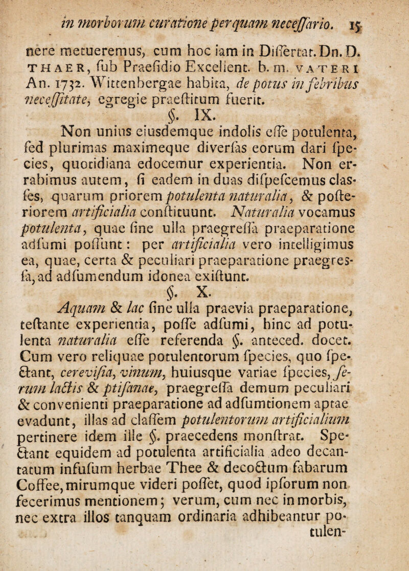 nere metueremus, cum hoc iam in Difiertar.Dn. D. thaer, fub Praefidio Excellent. b. m. vateri An. 1732. Witcenbergae habita, de potus in febribus vecefjitate, egregie praeditum fuerit. §. IX. Non unius eiusdemque indolis e fle potulenta, fed plurimas maximeque diverfas eorum dari fpe- cies, quotidiana edocemur experientia. Non er¬ rabimus autem, fi eadem in duas difpefcemus clas* fes, quarum priorem potulenta naturalia, & pofte- riorem artificialia conftituunt. Naturalia vocamus potulenta, quae fine ulla praegrefia praeparatione ad fu mi poliunt: per artificialia vero intelligimus ea, quae, certa & peculiari praeparatione praegres- la,ad adfumendum idonea exiftunt. §. X. Aquam & lac fine ulla praevia praeparatione, teftante experientia, poffe adfumi, hinc ad potu¬ lenta naturalia e fle referenda §. anteced. docet. Cum vero reliquae potulentorum fpecies, quo fpe- ftant, cerev fia, vinum, huiusque variae fpecies, fe¬ rum lactis & ptifanae, praegrefia demum peculiari & convenienti praeparatione ad adfumtionem aptae evadunt, illas ad claflem potulentorum artificialium pertinere idem ille §. praecedens monftrat. Spe- £tant equidem ad potulenta artificialia adeo decan¬ tatum infufum herbae Thee & deco&um fabarum Coftee,mirumque videri poflet, quod ipforum non fecerimus mentionem; verum, cum nec in morbis, nec extra illos tanquam ordinaria adhibeantur po« , . tulen-