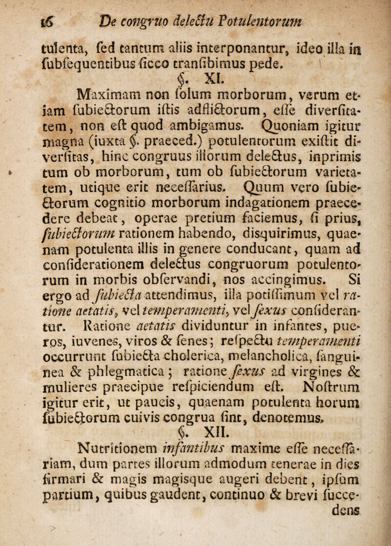 tulenta, fed tantum aliis interponantur, ideo illa in fubfequentibus ficco tranfibimus pede. f. XI. Maximam non iblum morborum, verum et¬ iam fubieStorum iftis adfliftorum, efle diverfita- tem, non eft quod ambigamus. Quoniam igitur magna (iuxt-a §. praeced.) potulentorum exiftit di* verfitas, hine congruus iliorum dele&us, inprimis tum ob morborum, tum ob fubie&orum varieta¬ tem, utique erit neeeflarius. Quum vero fubie* {ftorum cognitio morborum indagationem praece* dere debeat, operae pretium faciemus, fi prius, fubieElorum rationem habendo, disquirimus, quae¬ nam potulenta illis in genere conducant, quam ad confiderationem deleftus congruorum potulento¬ rum in morbis obfervandi, nos accingimus. Si ergo ad fubie EI a attendimus, illa potiffimum vel ra¬ tione aetatis, vel temperamenti, vel fexus confideran* tur. Ratione aetatis dividuntur in infantes, pue¬ ros, iuvenes, viros & fenes ; refpectu temperamenti occurrunt fubiefta cholerica, melancholica, fangui- nea & phlegmatica; ratione fexus ad virgines & mulieres praecipue refpiciendum eft. Noftrum igitur erit, ut paucis, quae nam potulenta horum fubieftorum cuivis congrua fint, denotemus. ' §. XII. Nutridonem infantibus maxime efte necefia- riam, dum partes illorum admodum tenerae in dies firmari & magis magisque augeri debent, ipfum pardum, quibus gaudent, continuo & brevi fucce- dens