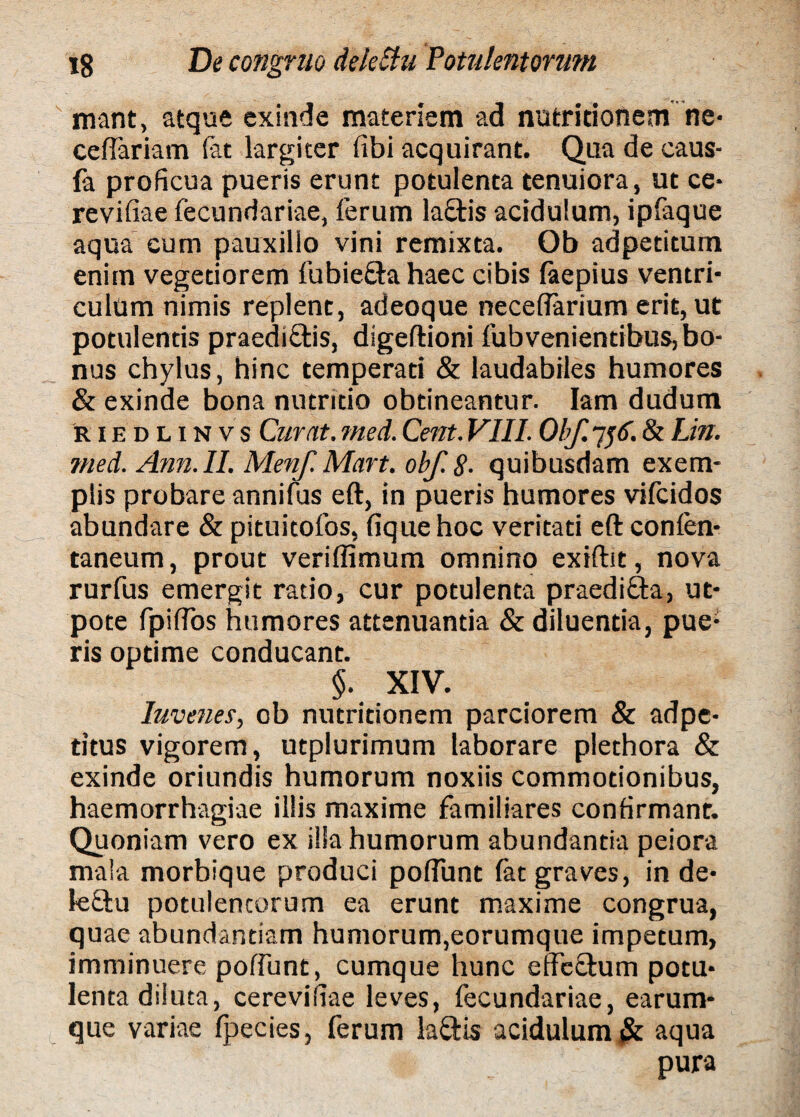 mant, atque exinde materiem ad nutritionem ne* celfariam (at largiter libi acquirant. Qua de caus- fa proficua pueris erunt potulenta tenuiora, ut ce* revifiae fecundariae, ferum laQris acidulum, ipfaque aqua eum pauxillo vini remixta. Ob adpetitum enim vegetiorem fubie&a haec cibis faepius ventri¬ culum nimis replent, adeoque necellarium erit, ut potulentis praediatis, digeftioni fubvenientibus, bo¬ nus chylus, hinc temperati & laudabiles humores & exinde bona nutritio obtineantur. Iam dudum riedlinvs Curat, me A. Cent. VIII. Obf. 7y<f. & Lin. med. Ann.II. Menf. Mart. obf. 8- quibusdam exem¬ plis probare annifus eft, in pueris humores vilcidos abundare & pituitofos, fiquehoc veritati eft conlen- taneum, prout veriffimum omnino exiftit, nova rurfus emergit ratio, cur potulenta praedi&a, ut- pote fpiftbs humores attenuantia & diluentia, pue; ris optime conducant. §. XIV. Iuvenes, ob nutritionem parciorem & adpe- titus vigorem, utplurimum laborare plethora & exinde oriundis humorum noxiis commotionibus, haemorrhagiae illis maxime familiares confirmant. Quoniam vero ex illa humorum abundantia peiora mala morbique produci poliunt fat graves, in de- leftu potulencorum ea erunt maxime congrua, quae abundantiam humorum,eorumque impetum, imminuere poliunt, cumque hunc effe&um potu¬ lenta diluta, cerevidae leves, fecundariae, earum- que variae fpecies, ferum lafftis acidulum#: aqua pura