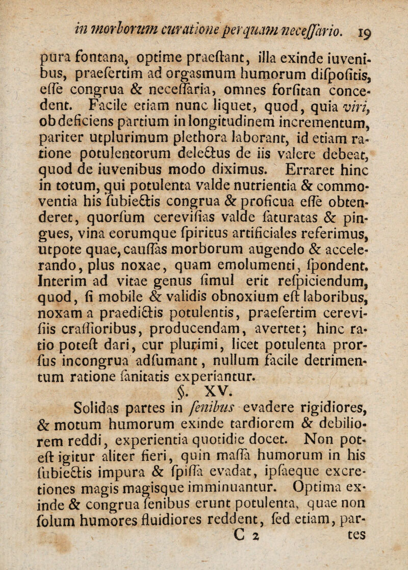 pura fontana, optime praeftant, illa exinde iuveni- bus, praefertim ad orgasmum humorum difpofitis, efie congrua & necefiaria, omnes forfitan conce¬ dent. Facile etiam nunc liquet, quod, quia viri, ob deficiens partium in longitudinem incrementum, pariter utplurimum plethora laborant, id etiam ra¬ tione potulentorum dele&us de iis valere debeat, quod de juvenibus modo diximus. Erraret hinc in totum, qui potulenta valde nutrientia & commo¬ ventia his fubieftis congrua & proficua ede obten¬ deret, quorfum cerevifias valde fatu ratas & pin¬ gues, vina eorumque fpiritus artificiales referimus, utpote quae,cauflas morborum augendo & accele¬ rando, plus noxae, quam emolumenti, fpondent. Interim ad vitae genus fimul erit refpiciendum, quod, fi mobile & validis obnoxium efi laboribus, noxam a praedi&is potulentis, praefertim cerevi- fiis craffioribus, producendam, avertet; hinc ra¬ tio poteft dari, cur plurimi, licet potulenta pror- fus incongrua adfumant, nullum facile detrimen¬ tum ratione ianitatis experiantur. §. XV. Solidas partes in finibus evadere rigidiores, & motum humorum exinde tardiorem & debilio¬ rem reddi, experientia quotidie docet. Non pot- eft igitur aliter fieri, quin mafla humorum in his fubiectis impura & fpifta evadat, ipfaeque excre- tiones magis magisque imminuantur. Optima ex¬ inde & congrua lenibus erunt potulenta, quae non folum humores fluidiores reddent, fed etiam, par- C 2 tes