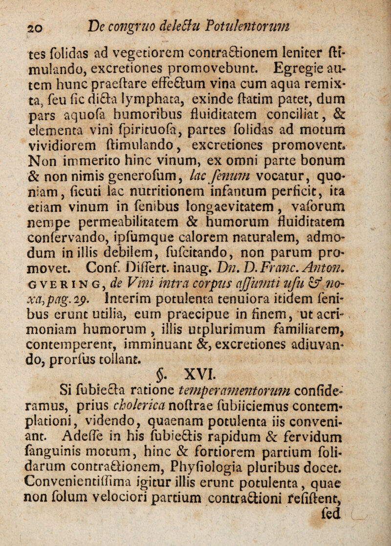 tes folidas ad vegetiorem contraQrionem leniter ftt- mulando, excretiones promovebunt. Egregie au¬ tem hunc praeftare effe&um vina cum aqua remix¬ ta. feu fic diflra lymphata, exinde ftatim patet, dum pars aquofa humoribus fluiditatem conciliat, & elementa vini fpirituofa, partes folidas ad motum vividiorem ftimulando, excretiones promovent. Non immerito hinc vinum, ex omni parte bonum & non nimis generofum, lac fenum vocatur, quo¬ niam, ficuti lac nutritionem infantum perficit, ita etiam vinum in fenibus longaevitatem, vaforum nempe permeabilitatem & humorum fluiditatem confervando, ipfumque calorem naturalem, admo¬ dum in illis debilem, fufcitando, non parum pro¬ movet. Conf. Differt, inaug. Dn. D. Franc. Anton. gveeing, de Vini intra corpus ajjmnti ufu cj no¬ xa,pag. ip. Interim potulenta tenuiora itidem feni¬ bus erunt utilia, eum praecipue in finem, ut acri¬ moniam humorum , illis utplurimum familiarem, contemperent, imminuant &, excretiones adiuvan- do, prorfus tollant. §. XVI. Si fubiefta ratione temperamentorum confide- ramus, prius cholerica noftrae fubiiciemus contem¬ plationi, videndo, quaenam potulenta iis conveni¬ ant. Adeffe in his fubieftis rapidum & fervidum fanguinis motum, hinc & fortiorem partium {oli¬ darum contra&ionem, Phyfioiogia pluribus docet. Convenienti (fima igitur illis erunt potulenta, quae non folum velociori partium contractioni fefiftent, fed