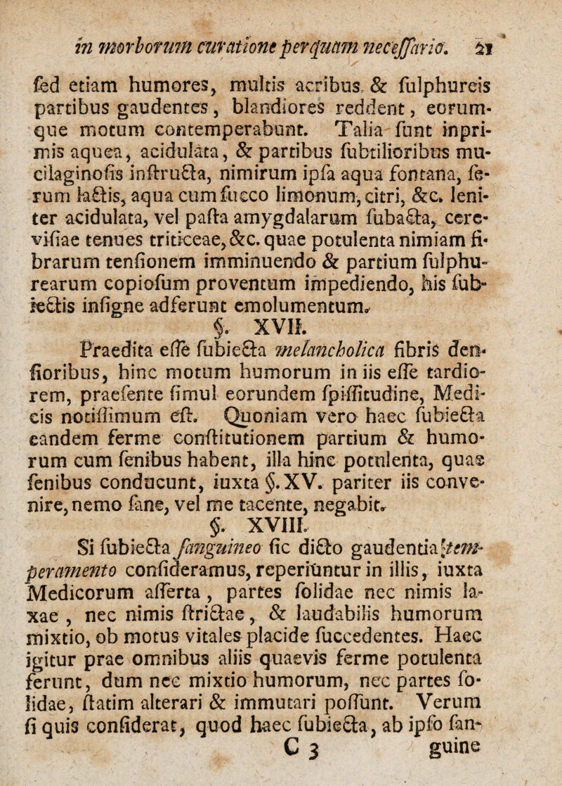 fed etiam humores, multis acribus. & fulphureis partibus gaudentes, blandiores reddent, eorum- que motum contemperabunt. Talia funt inpri- mis aquea, acidulata, & partibus fttbtilioribits mu- cilaginofis inftru&a, nimirum ipfa aqua fontana, fe¬ rum laftis, aqua cum fucco limonum, citri, &c. leni¬ ter acidulata, vel pafta amygdalarum fubafta, cere- vifiae tenues triticeae,&c. quae potulenta nimiam fi¬ brarum tenfionem imminuendo & partium lulphu- rearum copiofum proventum impediendo, his fub- reftis infigne adferunt emolumentum, f. XVII. ' Praedita efie fubie&a melancholica fibris den* floribus, hinc motum humorum in iis efle tardio¬ rem, praefente fimul eorundem fpifficudine, Medi¬ cis notiffimum efh Quoniam vero haec fubietta eandem ferme conflitutionem partium & humo¬ rum cum lenibus habent, illa hinc potulenta, quas lenibus conducunt, iuxta§.XV. pariter iis conve¬ nire, nemo fane, vel me tacente, negabit, §. XVIII. Si fubiefla j'anguineo (ic di&o gaudentia [tem¬ peramento confideramus, reperiUntur in illis, iuxta Medicorum aflerta, partes fblidae nec nimis la¬ xae , nec nimis ftriftae, & laudabilis humorum mixtio, ob motus vitales placide fuccedentes. Haec igitur prae omnibus aliis quaevis ferme potulenta ferunt, dum nec mixtio humorum, nec partes fo- lidae, ftatim alterari & immutari poliunt. Verum fi quis confiderat, quod haec fubiefta, ab ipfo fam C 3 x guine