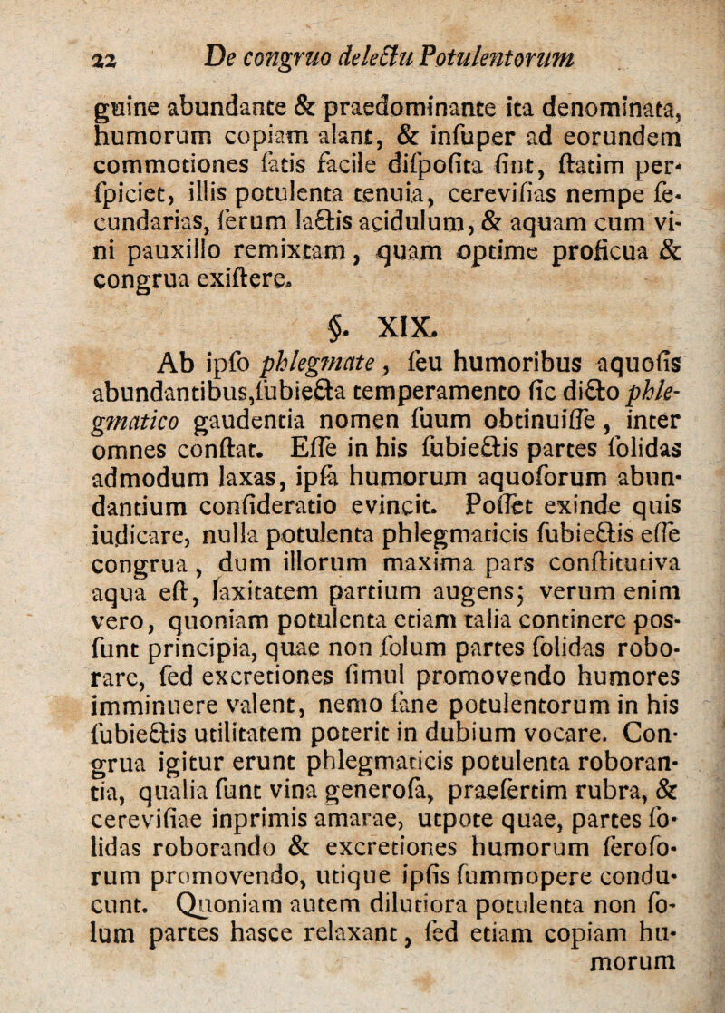 gaine abundante & praedominante ita denominata, humorum copiam alant, & infuper ad eorundem commotiones latis facile difpofita fint, ftatim per* fpiciet, illis potulenta tenuia, cerevilias nempe fe* cundarias, ferum laftis acidulum, & aquam cum vi¬ ni pauxillo remixtam, quam optime proficua & congrua exiftere» §. XIX, Ab ipfo phlegmate, feu humoribus aquolis abundantibus, lubie&a temperamento lic di£to phle¬ gmatico gaudentia nomen fuum obtinuifTe, inter omnes conftat. Effe in his fubieftis partes folidas admodum laxas, ipfo humorum aquoforum abun¬ dantium confideratio evincit. Pollet exinde quis iudicare, nulla potulenta phlegmaticis fubie&is ede congrua , dum illorum maxima pars conftitudva aqua eft, laxitatem partium augens; verum enim vero, quoniam potulenta etiam talia continere pos- funt principia, quae non folum partes folidas robo¬ rare, fed excretiones limul promovendo humores imminuere valent, nemo fone potulentorum in his fubieftis utilitatem poterit in dubium vocare. Con¬ grua igitur erunt phlegmaticis potulenta roboran¬ tia, qualia funt vina generofo, praefortim rubra, & cerevifiae inprimis amarae, utpote quae, partes fo¬ lidas roborando & excretiones humorum ferofo- rum promovendo, utique ipfis fummopere condu¬ cunt. Quoniam autem dilutiora potulenta non fo¬ lum partes hasce relaxant, fed etiam copiam hu¬ morum